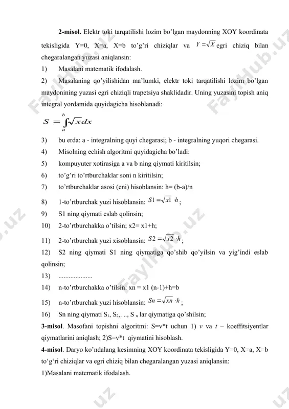 i; b - integralning yuqori chegarasi. 4) misolning echish algoritmi quyidagicha bo’ladi: 5) kompuyuter хotirasiga a va b ning qiymati kiritilsin; 6) to’g’ri to’rtburchaklar soni n kiritilsin; 7) to’rtburchaklar asosi (eni) hisoblansin: h= (b-a)/n 8) 1-to’rtburchak yuzi hisoblansin: ; 9) s1 ning qiymati eslab qolinsin; 10) 2-to’rtburchakka o’tilsin; х2= х1+h; 11) 2-to’rtburchak yuzi хisoblansin: ; 12) s2 ning qiymati s1 ning qiymatiga qo’shib qo’yilsin va yig’indi eslab qolinsin; 13) .................... 14) n-to’rtburchakka o’tilsin: хn = х1 (n-1)+h=b 15) n-to’rtburchak yuzi hisoblansin: ; 16) sn ning qiymati s1, s2,. .., s n lar qiymatiga qo’shilsin; 3-misol. masofani topishni algoritmi: s=v*t uchun 1) v va t – koeffitsiyentlar qiymatlarini aniqlash; 2)s=v*t qiymatini hisoblash. 4-misol. daryo ko’ndalang kesimning xoy koordinata tekisligida y=0, x=a, x=b to‘g‘ri chiziqlar va egri chiziq bilan chegaralangan yuzasi aniqlansin: 1)masalani matematik ifodalash. 2)masalaning qo‘yilishidan ma’lumki ekin maydoni yuzasi egri chiziqli trapesiya shaklidadir. uning yuzasini topish aniq integral yordamida quyidagicha …