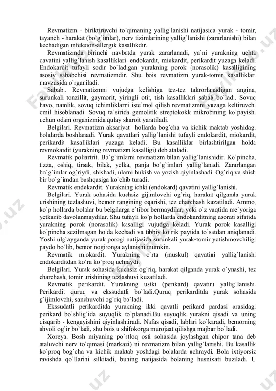 ermaydilar, yoki o`z vaqtida me`yoriga yetkazib davolanmaydilar. shu tufayli ko`p hollarda endokarditning asorati sifatida yurakning porok (norasolik) kasalligi vujudga keladi. yurak porok kasalligi ko`pincha sezilmagan holda kechadi va tibbiy ko`rik paytida to`satdan aniqlanadi. yoshi ulg`ayganda yurak porogi natijasida surunkali yurak-tomir yetishmovchiligi paydo bo`lib, bemor nogironga aylanishi mumkin. revmatik miokardit. yurakning o`rta (muskul) qavatini yallig`lanishi endokarditdan ko`ra ko`proq uchraydi. belgilari. yurak sohasida kuchsiz og`riq, harakat qilganda yurak o`ynashi, tez charchash, tomir urishining tezlashuvi kuzatiladi. revmatik perikardit. yurakning ustki (perikard) qavatini yallig`lanishi. perikardit quruq va ekssudatli bo`ladi.quruq perikarditda yurak sohasida g`ijimlovchi, sanchuvchi og`riq bo`ladi. ekssudatli perikarditda yurakning ikki qavatli perikard pardasi orasidagi perikard bo`shlig`ida suyuqlik to`planadi.bu suyuqlik yurakni qisadi va uning qisqarib - kengayishini qiyinlashtiradi. nafas qisadi, lablari ko`karadi, bemorning ahvoli og`ir bo`ladi, shu bois u shifokorga murojaat qilishga majbur bo`ladi. xoreya. bosh miyaning po`stloq osti sohasida joylashgan chipor tana deb ataluvchi nerv to`qimasi (markazi) ni revmatizm bilan yallig`lanishi. bu kasallik ko`proq …
