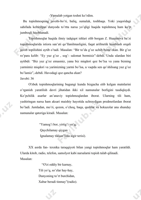 yoki yuqoridagi sahifada keltirilgan dunyoda to’rtta narsa yo’qligi haqida topishmoq ham ko’p jumboqli hisoblanadi. topishmoqlar haqida ilmiy tadqiqot ishlari olib borgan z. husainova ba’zi topishmoqlarida istiora san’ati qo’llanilmasligini, faqat arifmetik hisoblash orqali javob topilishini aytib o’tadi. masalan: “bir to’da g’oz uchib borar ekan. bir g’oz ro’para kelib: “ey yuz g’oz , sog’- salomat bormisiz”-debdi. unda ulardan biri aytibdi: “biz yuz g’oz emasmiz, yana biz miqdori qoz bo’lsa va yana bizning yarmimiz miqdori va yarimizning yarmi bo’lsa, u vaqtda sen qo’shilsang yuz g’oz bo’lamiz”,-debdi. havodagi qoz qancha ekan? javobi: 36 o'zbek topishmoqlarining bugungi kunda bizgacha etib kelgan matnlarini o’rganish yaratilish davri jihatidan ikki xil namunalar borligini tasdiqlaydi. ko’pchilik asarlar an’anaviy topishmoqlardan iborat. ularning tili ham, yashiringan narsa ham aksari maishiy hayotida uchraydigan predmetlardan iborat bo’ladi. jumladan, mo’ri, qozon, o’choq, baqa, qushlar va hokazolar ana shunday namunalar qatoriga kiradi. masalan: “yamog’i bor, yirtig’i yo’q, qaychilamay qiygan ignalamay tikkan”(ola sigir terisi). xx asrda …