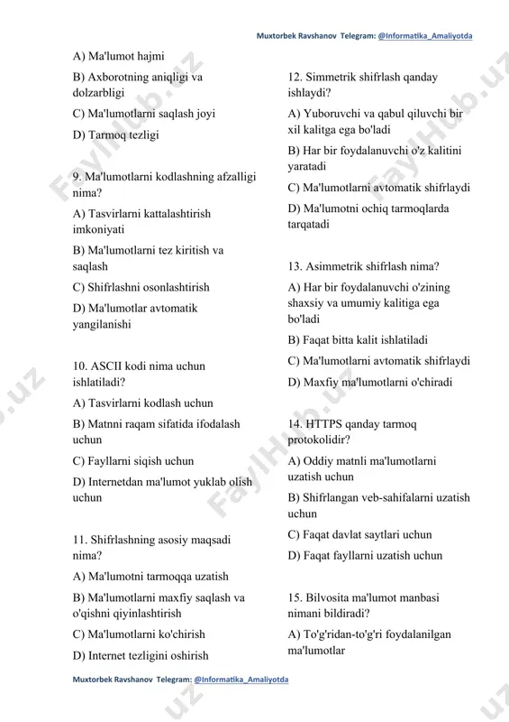 un b) matnni raqam sifatida ifodalash uchun c) fayllarni siqish uchun d) internetdan ma'lumot yuklab olish uchun 11. shifrlashning asosiy maqsadi nima? a) ma'lumotni tarmoqqa uzatish b) ma'lumotlarni maxfiy saqlash va o'qishni qiyinlashtirish c) ma'lumotlarni ko'chirish d) internet tezligini oshirish 12. simmetrik shifrlash qanday ishlaydi? a) yuboruvchi va qabul qiluvchi bir xil kalitga ega bo'ladi b) har bir foydalanuvchi o'z kalitini yaratadi c) ma'lumotlarni avtomatik shifrlaydi d) ma'lumotni ochiq tarmoqlarda tarqatadi 13. asimmetrik shifrlash nima? a) har bir foydalanuvchi o'zining shaxsiy va umumiy kalitiga ega bo'ladi b) faqat bitta kalit ishlatiladi c) ma'lumotlarni avtomatik shifrlaydi d) maxfiy ma'lumotlarni o'chiradi 14. https qanday tarmoq protokolidir? a) oddiy matnli ma'lumotlarni uzatish uchun b) shifrlangan veb-sahifalarni uzatish uchun c) faqat davlat saytlari uchun d) faqat fayllarni uzatish uchun 15. bilvosita ma'lumot manbasi nimani bildiradi? a) to'g'ridan-to'g'ri foydalanilgan ma'lumotlar b) ma'lumotlarni boshqa maqsadda yig'ish c) yangi ma'lumotlarni to'plash uchun foydalanilgan manba d) faqat bir …