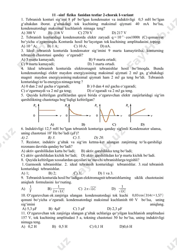 i hosil qiladigan o‘zgarmas tok kuchidir. 21) 22) 0 ga teng bo’ladi 23) amper kuchi 24) berk konturda hosil bo‘lgan induksion tok shunday yo‘nalganki, u o‘zining magnit maydoni bilan shu tokni hosil qilayotgan magnit oqimining o‘zgarishiga qarshilik ko‘rsatadi. 25) 1 h (genri) 11 –sinf fizika fanidan testlar 2-chorak i-variant 1. tebranish konturi sig‘imi 8 pf bo‘lgan kondensator va induktivligi 0,5 mh bo‘lgan g‘altakdan iborat. g‘altakdagi tok kuchining maksimal qiymati 40 ma bo‘lsa, kondensatordagi maksimal kuchlanish nimaga teng? a) 300 v b) 316 v c) 270 v d) 217 v 2. tebranish konturidagi kondensatorda elektr zaryadi q = 10–3 · cos1000t (c) qonuniyat bo‘yicha o‘zgarmoqda. konturda hosil bo‘layotgan tok kuchining amplitudasini toping. a) 10–3 a; b) 1 a; c) 10 a; d) πa. 3. ideal tebranish konturida kondensator sig‘imini 9 marta kamaytirilsa, konturning tebranish chastotasi qanday o‘zgaradi? a) 3 marta kamayadi; b) 9 marta ortadi; c) 9 marta kamayadi; d) 3 …