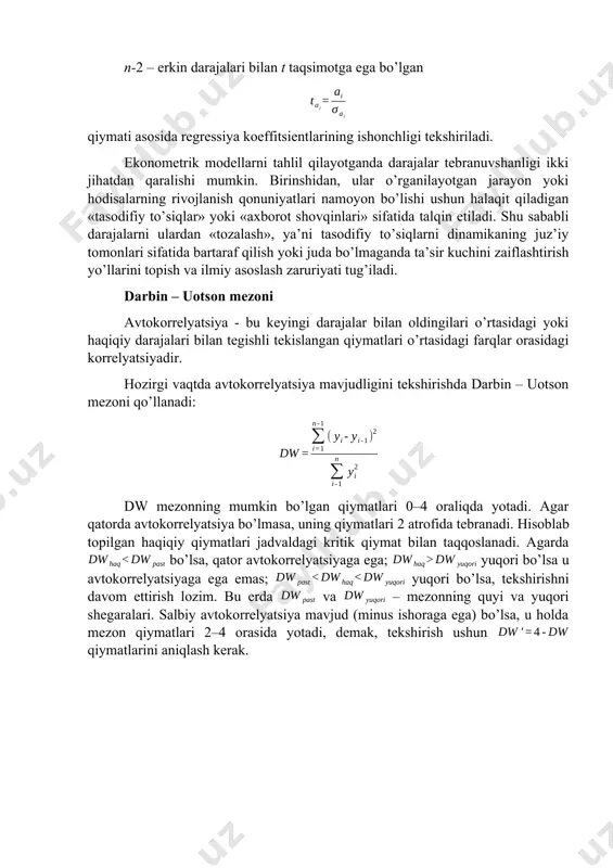 a koeffitsientlarining ishonchligi tekshiriladi. ekonometrik modellarni tahlil qilayotganda darajalar tebranuvshanligi ikki jihatdan qaralishi mumkin. birinshidan, ular o’rganilayotgan jarayon yoki hodisalarning rivojlanish qonuniyatlari namoyon bo’lishi ushun halaqit qiladigan «tasodifiy to’siqlar» yoki «axborot shovqinlari» sifatida talqin etiladi. shu sababli darajalarni ulardan «tozalash», ya’ni tasodifiy to’siqlarni dinamikaning juz’iy tomonlari sifatida bartaraf qilish yoki juda bo’lmaganda ta’sir kuchini zaiflashtirish yo’llarini topish va ilmiy asoslash zaruriyati tug’iladi. darbin – uotson mezoni avtokorrelyatsiya - bu keyingi darajalar bilan oldingilari o’rtasidagi yoki haqiqiy darajalari bilan tegishli tekislangan qiymatlari o’rtasidagi farqlar orasidagi korrelyatsiyadir. hozirgi vaqtda avtokorrelyatsiya mavjudligini tekshirishda darbin – uotson mezoni qo’llanadi: dw mezonning mumkin bo’lgan qiymatlari 0–4 oraliqda yotadi. agar qatorda avtokorrelyatsiya bo’lmasa, uning qiymatlari 2 atrofida tebranadi. hisoblab topilgan haqiqiy qiymatlari jadvaldagi kritik qiymat bilan taqqoslanadi. agarda bo’lsa, qator avtokorrelyatsiyaga ega; yuqori bo’lsa u avtokorrelyatsiyaga ega emas; yuqori bo’lsa, tekshirishni davom ettirish lozim. bu erda va – mezonning quyi va yuqori shegaralari. salbiy avtokorrelyatsiya mavjud …