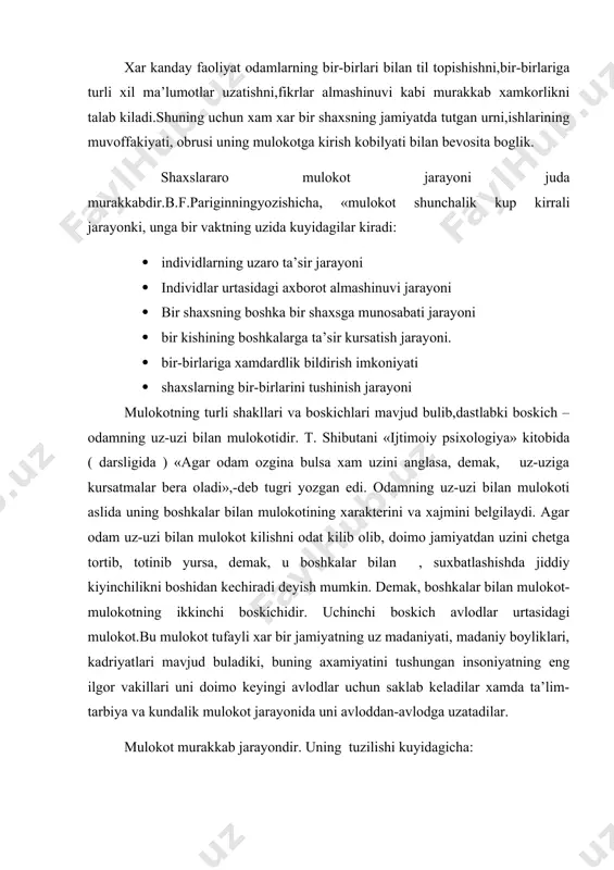 eladilar xamda ta’lim-tarbiya va kundalik mulokot jarayonida uni avloddan-avlodga uzatadilar. mulokot murakkab jarayondir. uning tuzilishi kuyidagicha: 1. mulokotning kommunikativ tomoni ― mulokotlarga kirishuvchilar urtasidagi ma’lumot almashinuvi jarayoni. 2. mulokotning interaktiv tomoni ― mulokotga kirishuvchilarning xulk-atvoriga ta’siri. 3. mulokotning perseptiv tomoni ― mulokotga kirishuvchilarning bir-birlarini idrok etishlari va tushunishlari bilan boglik bulgan murakkab psixologik jarayon. xar kanday mulokot rasmiy yoki norasmiy buladi. rasmiy mulokot odamlarning jamiyatda bajaradigan rasmiy vazifalari va xulk-atvoridan kelib chikadi. masalan, raxbarning uz xodimlari bilan, professorning talaba bilan mulokoti. norasmiy mulokot odamning shaxsiy munosabatlariga tayanadi va uning mazmuni usha suxbatdoshlarning fikr-uylari , niyat-maksadlari va emotsional munosabatlari bilan belgilanadi. m: dustlar suxbati, poyezdda uzok safarga chikkan yulovchilar suxbati, tanaffusda talabalarning sport, moda, shaxsiy munosabatlar borasidagi suxbati. odamlarning asl tabiatiga mos bulgani uchun xam norasmiy mulokot doimo odamlarning xayotida kuprok vaktini oladi va bunda ular charchamaydilar. lekin bunday mulokotga xam kobiliyat kerak, ya’ni uning kanchalik sergapligi, ochik kungilligi, suxbatlashish yullarini …