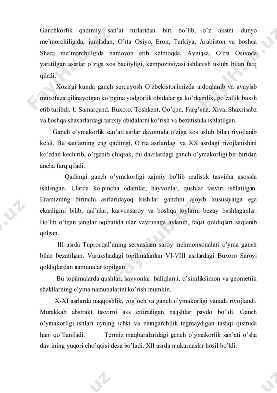 va namgarchilik tegmaydigan tashqi qismida ham qo’llaniladi. termiz maqbaralaridagi ganch o’ymakorlik san’ati o’sha davrining yuqori cho’qqisi desa bo’ladi. xii asrda mukarnaslar hosil bo’ldi. ko’pgina binolarda qo’llanila boshladi. xiii asrda ganchkorlik san’ati yanada yuksaldi. bunga afrosiyobda topilgan ajoyib ganch o’ymokorli g’ishtlari misol bo’la oladi. xiv-xvii asrlarda ham binolarning ichki qismlarini bezatishda ganchkorlik san’atidan foydalanilgan. ganchkorlikning gullab-yashnagan, davri xviii asrning oxiri xix asrning boshlari bo’ldi. xix asrning boshlarida buyuk ganch o’ymakorlaridan abduraxim xayotov, usta murod, usta fuzayl, usta nosir, usta xoji xafiz, usta nasrulloboy, usta azim, usta omonullo, usta gofir, usta ibroxim, ugta sarvi, usta abdufattox va boshqalar faoliyat ko’rsatdilar. xx asr boshlaridagi ishlarda o’yma rel’efi juda mayin uslub texnikasi paydo bo’ldi. rangli ganchlar, bo’yoqlar, naqsh va tasvirlar qo’llanila boshladi. 1913-1914 yillarda buxoroda amir axadxon tomonidan sitorai moxi xosa qurildi. ganch o’ymakorligi bilan bezatildi. ayniqsa, oq uy (mexmonxonani) o’sha davrdagi ganch o’ymakorligining ajoyib namunasi desa bo’ladi. bunda oyna zaminida ganch o’ymokorligi bajarilgan. …