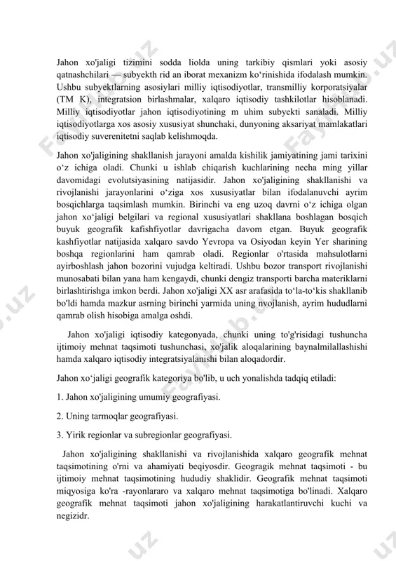 ing baynalmilallashishi hamda xalqaro iqtisodiy integratsiyalanishi bilan aloqadordir. jahon xo‘jaligi geografik kategoriya bo'lib, u uch yonalishda tadqiq etiladi: 1. jahon xo'jaligining umumiy geografiyasi. 2. uning tarmoqlar geografiyasi. 3. yirik regionlar va subregionlar geografiyasi. jahon xo'jaligining shakllanishi va rivojlanishida xalqaro geografik mehnat taqsimotining o'rni va ahamiyati beqiyosdir. geogragik mehnat taqsimoti - bu ijtimoiy mehnat taqsimotining hududiy shaklidir. geografik mehnat taqsimoti miqyosiga ko'ra -rayonlararo va xalqaro mehnat taqsimotiga bo'linadi. xalqaro geografik mehnat taqsimoti jahon xo'jaligining harakatlantiruvchi kuchi va negizidr. xalqaro geografik mehnat taqsimoti ayrim mamlakatlarni ma’lum turdagi mahsulotlar ishlab chiqarish va xizmat ko'rsatishga, shular bilan keyinchalik ayirboshlashga ixtisoslashganligini anglatadi. geografik mehnat taqsimotining eng asosiy natijasi - bu xalqaro ixtisoslashuv tarmog'idir. ayrim mamlakatlarning ma’lum turdagi mahsulotlarni isnlab chiqarishga va xizmat ko'rsatishga ixtisoslashganligi ularni o'zining ichki ehtiyojlaridan ortiqcha miqdorda ishlab chiqarishni va xizmat ko'rsatishni taklif etishni taqozo qiladi. shuning oqibatida xalqaro ixtisoslashuv tarmoqlari, ya’ni eksportga mahsulot ishlab chiqaruvchi, mamlakatning xalqaro geografik mehnat taqsimotidagi o'rnini …