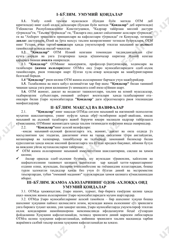 . 1.6. otm jamoat, davlat va nodavlat tashkilotlari, ta'lim va ilmiy muassasalar, tadbirkorlik sub'ektlari, ommaviy axborot vositalari hamda talabalarning ota–onalari bilan o'zaro munosabatlarda "qoidalar" dagi ko'rsatmalarga rioya etilishidan manfaatdordir. ii–bo'lim. maqsad va vazifalar 2.1. "qoidalar" ning maqsadi otmda sog'lom ma'naviy va ijtimoiy–psixologik muhitni shakllantirish, uning nufuzi hamda obro'–e'tiborini asrab–avaylash, yuksak ma'naviy va ahlokiy talablarga javob beruvchi yuqori malakali kadrlar tayyorlashga ko'maklashish, otmning jamiyatdagi hamda ta'lim tizimidagi nufuzini yanada oshirishdir. 2.2. “qoidalar”ning asosiy vazifalari: –yuksak ma'naviy–ahloqiy fazilatlarga ega, jamiyat, davlat va oila oldida o'z mas'uliyatini his etadigan, davlatning ichki va tashqi siyosatini to'g'ri anglaydigan, vatanparvar va xalqparvar, tashabbuskor va tadbirkor, zamonaviy bilimlar bilan qurollangan hamda yuksak insoniy fazilatlarga ega bo'lgan irodasi baquvvat, iymoni butun va vijdoni uyg'oq mutaxassislarni tayyorlash; · otm jamoa a'zolarining ma'naviy immunitetini shakllantirish, saqlash va himoya qilish; · yoshlar orasida odob–ahloqni buzishga, shu jumladan zo'ravonlik, hayosizlik va shafqatsizlikni tashviqot qilishga qaratilgan har qanday xatti–xarakatlarning oldini olish, jumladan, yoshlarni …