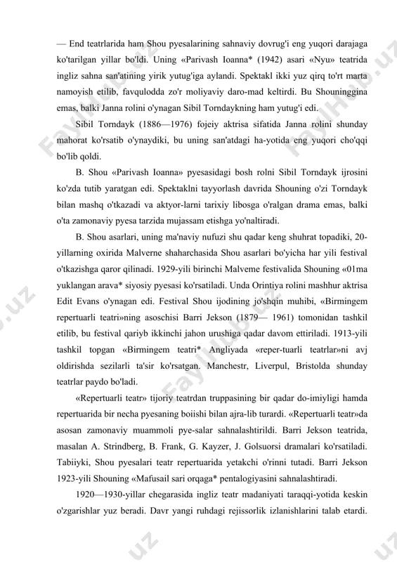 tkazishga qaror qilinadi. 1929-yili birinchi malveme festivalida shouning «01ma yuklangan arava* siyosiy pyesasi ko'rsatiladi. unda orintiya rolini mashhur aktrisa edit evans o'ynagan edi. festival shou ijodining jo'shqin muhibi, «birmingem repertuarli teatri»ning asoschisi barri jekson (1879— 1961) tomonidan tashkil etilib, bu festival qariyb ikkinchi jahon urushiga qadar davom ettiriladi. 1913-yili tashkil topgan «birmingem teatri* angliyada «reper-tuarli teatrlar»ni avj oldirishda sezilarli ta'sir ko'rsatgan. manchestr, liverpul, bristolda shunday teatrlar paydo bo'ladi. «repertuarli teatr» tijoriy teatrdan truppasining bir qadar do-imiyligi hamda repertuarida bir necha pyesaning boiishi bilan ajra-lib turardi. «repertuarli teatr»da asosan zamonaviy muammoli pye-salar sahnalashtirildi. barri jekson teatrida, masalan a. strindberg, b. frank, g. kayzer, j. golsuorsi dramalari ko'rsatiladi. tabiiyki, shou pyesalari teatr repertuarida yetakchi o'rinni tutadi. barri jekson 1923-yili shouning «mafusail sari orqaga* pentalogiyasini sahnalashtiradi. 1920—1930-yillar chegarasida ingliz teatr madaniyati taraqqi-yotida keskin o'zgarishlar yuz beradi. davr yangi ruhdagi rejissorlik izlanishlarini talab etardi. lekin 30-yillarda yetakchilik qilgan ingliz rejissoiiaridan mishel san — deni …