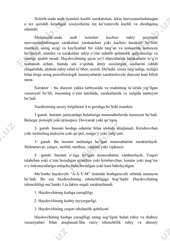 ishda namayon bo‘ladi. bunday odam sekin xarakat qiluvchi muvozanatlashgan va bosiqdir. xolerik-unda asab tizimlari kuchli xarakatchan, lekin muvozanatlashmagan u tez qizishib ketadigan xissiyotlarini tez ko’rsatuvchi kuchli va shoshqaloq odamdir. melanxolik-unda asab tizimlari kuchsiz ruhiy jarayonni muvozanatlashmagan xarakatlari xarakatchan yoki kuchsiz harakatli bo‘lishi mumkin, uning sezgi va kayfiyatlari bir xilda turg‘un va tashqarida namoyon bo‘lmaydi, mimika va xarakatlari sekin o’zini ushalib qolmaslik qatiyatsizligi va sustligi ajralib turadi. haydovchining qiyin yo‘l sharoitlarida harakatlarni to‘g‘ri tushunish uchun, hamda uni o‘qishda ilmiy asoslangan usullarini ishlab chiqarishda, alohida ruhiy sifati (e’tibor, sezish, fikrlashi, xissiy turg‘unligi, tezligi) bilan birga uning psixofiziologik xususiyatlarini xarakterlovchi shaxsini ham bilish zarur. xarakter – bu shaxsni yakka tarbiyasida va muhitning ta’sirida yig‘ilgan xususiyati bo‘lib, insonning o‘zini tutishida, xarakatlarida va xulqida namoyon bo‘ladi. xarakterning asosiy belgilarini 4 ta guruhga bo‘lishi mumkin. 1-guruh. insonni jamiyatdagi holatlariga munosabatlarida namoyon bo‘ladi. bularga: prinsipli yoki prinsipsiz. dovyurak yoki qo‘rqoq. 2- guruh. insonni boshqa odamlar bilan alohida …