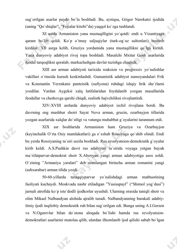 sonparvarlik ruhi bilan sug`orilgan asarlar paydo bo`la boshladi. bu, ayniqsa, grigor narekatsi ijodida (uning ”qo`shiqlar”, “fojialar kitobi”da) yaqqol ko`zga tashlandi. xi asrda armaniston yana mustaqilligini yo`qotdi: endi u vizantiyaga qaram bo`lib qoldi. ko`p o`tmay saljuqiylar (turk-og`uz sultonlari) bostirib kirdilar. xii asrga kelib, gruziya yordamida yana mustaqillikni qo`lga kiritdi. yana dunyoviy adabiyot rivoj topa boshladi. masalchi mxitar gosh asarlarida feodal tarqoqlikni qoralab, markazlashgan davlat tuzishga chaqirdi. xiii asr arman adabiyoti tarixida reaksion va progressiv yo`nalishlar vakillari o`rtasida kurash keskinlashdi. gumanistik adabiyot namoyandalari frik va konstantin yerznkatsi panteistik (sufiyona) ruhdagi ishqiy lirik she`rlarni yozdilar. vardan aygeksi xalq latifalaridan foydalanib yozgan masallarida feodallar va cherkovga qarshi chiqdi, realistk hajvchilikni rivojlantirdi. xiv-xviii asrlarda dunyoviy adabiyot izchil rivojlana bordi. bu davrning eng mashhur shoiri sayat nova arman, gruzin, ozarbayjon tillarida yozgan asarlarida xalqlar do`stligi va vatanga muhabbat g`oyalarini tarannum etdi. xix asr boshlarida armaniston ham gruziya va ozarbayjon (keyinchalik o`rta osiy mamlakatlari) ga o`xshab rossiyaga …