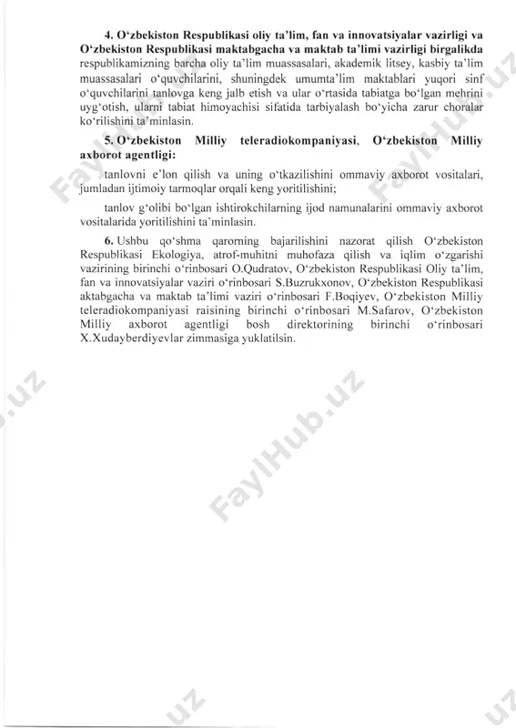 ston respublikasi oliy ta’lim, fan va innovatsiyaiar vazirligi va o‘zbekiston respublikasi maktabgacha va maktab ta’limi vazirligi birgalikda respublikamizning barcha oliy ta’lim muassasalari, akademik litsey, kasbiy ta’lim muassasalari o‘quvchilarini, shuningdek umumta’lim maktablari yuqori sinf o‘quvchilarini tanlovga keng jalb etish va ular o‘rtasida tabiatga bo‘lgan mehrini uyg‘otish, ularni tabiat himoyachisi sifatida tarbiyalash bo‘yicha zarur choralar ko‘rilishini ta’minlasin. 5.o‘zbekiston milliy teleradiokompaniyasi, o‘zbekiston milliy axborot agentligi: tanlovni e’lon qilish va uning o‘tkazilishini ommaviy axborot vositalari, jumladan ijtimoiy tarmoqlar orqali keng yoritilishini; tanlov g‘olibi bo‘lgan ishtirokchilaming ijod namunalarini ommaviy axborot vositalarida yoritilishini ta’minlasin. 6. ushbu qo‘shma qaroming bajarilishini nazorat qilish o‘zbekiston respublikasi ekologiya, atrof-muhitni muhofaza qilish va iqlim o‘zgarishi vazirining birinchi o‘rinbosari o.qudratov, o‘zbekiston respublikasi oliy ta’lim, fan va innovatsiyaiar vaziri o‘rinbosari s.buzrukxonov, o‘zbekiston respublikasi aktabgacha va maktab ta’limi vaziri o‘rinbosari f.boqiyev, o‘zbekiston milliy teleradiokompaniyasi raisining birinchi o‘rinbosari m.safarov, o‘zbekiston milliy axborot agentligi bosh direktorining birinchi o‘rinbosari x.xudayberdiyevlar zimmasiga yuklatilsin. ekologiya, atrof-muhitni muhofaza qilish va …