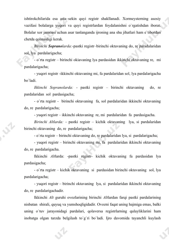 burun bo`shliqlari)da ovoz kuchanish va zo`riqish evaziga jarangdorroq hosil bo`lsa, pastki registrda ovoz nursiz va bo`g`iqroq bo`ladi. bulardan farqli o`laroq ovozning eng yaxshi xususiyatlarini o`zida mujassamlashtirgan o`rta registr (bronx va traxeya bo`shliqlari)da hosil bo`lgan ovoz sifati har tomonlama yaxshi bo`ladi. maktabgacha va boshlang`ich sinf xori ishtirokchilari, ularda pastki va o`rta registrni shakllantiruvchi a`zolar uncha yaxshi rivojlanmaganligi bois, ko`proq yuqori registrda kuylashga majbur bo`ladilar. o`rta va o`smirlar xori ishtirokchilarida esa asta–sekin quyi registr shakllanadi. xormeysterning asosiy vazifasi bolalarga yuqori va quyi registrlardan foydalanishni o`rgatishdan iborat. bolalar xor jamoasi uchun asar tanlanganda ijroning ana shu jihatlari ham e`tibordan chetda qolmasligi kerak. birinchi sopranolarda:-pastki registr–birinchi oktavaning do, re paradalaridan sol, lya pardalarigacha; - o`rta registr – birinchi okiavaning lya pardasidan ikkinchi oktavaning re, mi pardalarigacha; - yuqori registr -ikkinchi oktavaning mi, fa pardalaridan sol, lya pardalarigacha bo`ladi. ikkinchi sopranolarda: - pastki registr – birinchi oktavaning do, re pardalaridan sol pardasigacha; - o`rta registr …