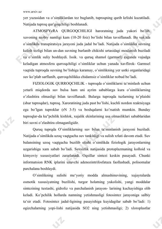 tgacha buzilib olishi o’simlikda fiziologik jarayonlarning uzgarishiga xam sabab bo’ladi. suvsizlik natijasida protoplazmaning kolloid va kimyoviy xususiyatlari zararlanadi. oqsillar sintezi keskin pasayadi. chunki informatsion rnk iplarini uzuvchi adenozintrifosfataza faollashadi, polisomalar parchalana boshlaydi. o’simlikning sulishi me‘yoriy modda almashinuvining, xujayralarda osmotik xususiyatning buzilishi, turgor holatning yukolishi, yangi moddalar sintezining tuxtashi, gidroliz va parchalanish jarayon- larining kuchayishiga olib keladi. ko’pchilik hollarda namning yetish​masligi fotosintez jarayoniga salbiy ta‘sir etadi. fotosintez jadal-ligining pasayishiga kuyidagilar sabab bo’ladi: 1) ogizchalarning yopi-lishi natijasida so2 ning yetishmasligi; 2) xloroplastlar tuzilma-sining buzilishi; 3) xlorofill sintezining tuxtashi; 4) yoruғlikda fosforlanish jarayonida elektronlar transportining buzilishi; fotoqimyoviy reaktsiyalar va so2 o’zlashtirilishining buzilishi; assimilyator transportining tuxtashi va boshqalar. shuning uchun қurғoqchilik o’simliklarning o’sishiga salbiy ta‘sir etadi yoki tuxtatadi. ularning umumiy barg sathini kamaytiradi, bu esa o’simliklarda organik modda hosil bo’lishini susaytiradi va xosilni kamaytiradi. suvsizlik uzoq, muddatli bo’lganda, xatto o’simliklar nobud bo’ladi. so’lish yosh o’simliklarga, o’simliklarning yosh organlariga, ayniqsa, yosh generativ (guncha, gul) organlariga …