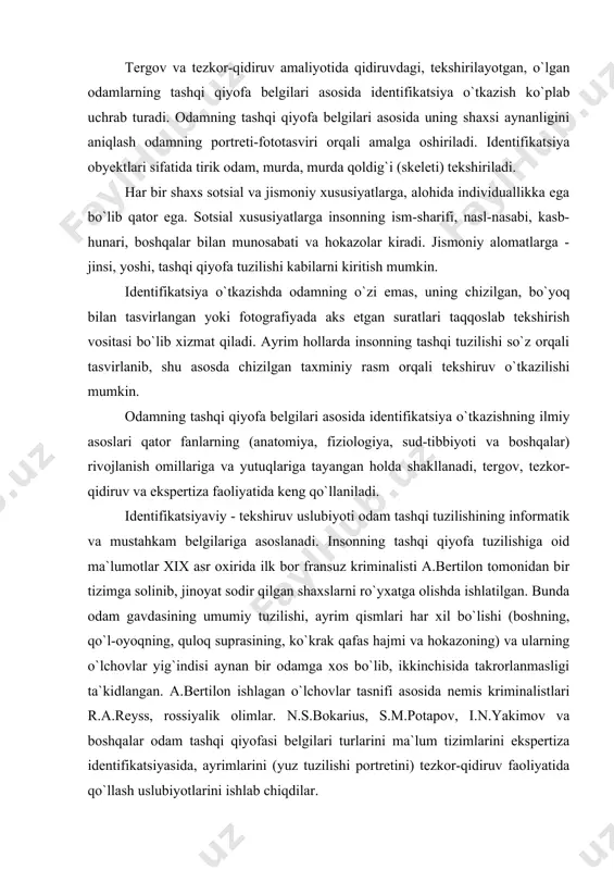lgan shaxslarni ro`yxatga olishda ishlatilgan. bunda odam gavdasining umumiy tuzilishi, ayrim qismlari har xil bo`lishi (boshning, qo`l-oyoqning, quloq suprasining, ko`krak qafas hajmi va hokazoning) va ularning o`lchovlar yig`indisi aynan bir odamga xos bo`lib, ikkinchisida takrorlanmasligi ta`kidlangan. a.bertilon ishlagan o`lchovlar tasnifi asosida nemis kriminalistlari r.a.reyss, rossiyalik olimlar. n.s.bokarius, s.m.potapov, i.n.yakimov va boshqalar odam tashqi qiyofasi belgilari turlarini ma`lum tizimlarini ekspertiza identifikatsiyasida, ayrimlarini (yuz tuzilishi portretini) tezkor-qidiruv faoliyatida qo`llash uslubiyotlarini ishlab chiqdilar. hozirgi kunda odamning tashqi tuzilishini informatik va mustahkam alomatlari asosan tergov, tezkor-qidiruv faoliyatida, bedarak yo`qolgan va jinoiy javobgarlikdan qochib yashirinib yurgan shaxslarni qidirishda, shuningdek, shaxsi noma`lum bo`lgan odamlar va ularning murdalarini aniqlash uchun tegishli hujjatlar orqali tekshirishda qo`llaniladi. amaliyotda ba`zi tergov harakatlarini o`tkazishda (masalan: tanib olish uchun ko`rsatish, guvohlantirish kabi) tirik shaxslarni va murdalarini ko`zdan kechirishda, ularning tashqi tuzilish xususiyati bo`yicha shaxsi aniqlanib, tegishli ma`lumotlar olinadi. odamlarni tashqi tuzilish xususiyatlari bo`yicha identifikatsiya qilish - aynanligini belgilash imkoni insonning anatomik va …