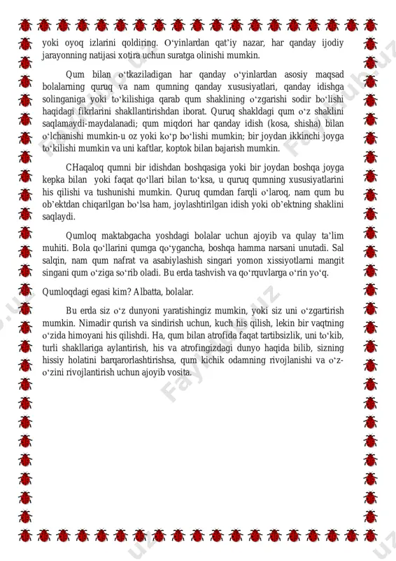 bilan to‘ksa, u quruq qumning xususiyatlarini his qilishi va tushunishi mumkin. quruq qumdan farqli o‘laroq, nam qum bu ob’ektdan chiqarilgan bo‘lsa ham, joylashtirilgan idish yoki ob’ektning shaklini saqlaydi. qumloq maktabgacha yoshdagi bolalar uchun ajoyib va qulay ta’lim muhiti. bola qo‘llarini qumga qo‘ygancha, boshqa hamma narsani unutadi. sal salqin, nam qum nafrat va asabiylashish singari yomon xissiyotlarni mangit singani qum o‘ziga so‘rib oladi. bu erda tashvish va qo‘rquvlarga o‘rin yo‘q. qumloqdagi egasi kim? albatta, bolalar. bu erda siz o‘z dunyoni yaratishingiz mumkin, yoki siz uni o‘zgartirish mumkin. nimadir qurish va sindirish uchun, kuch his qilish, lekin bir vaqtning o‘zida himoyani his qilishdi. ha, qum bilan atrofida faqat tartibsizlik, uni to‘kib, turli shakllariga aylantirish, his va atrofingizdagi dunyo haqida bilib, sizning hissiy holatini barqarorlashtirishsa, qum kichik odamning rivojlanishi va o‘z- o‘zini rivojlantirish uchun ajoyib vosita. "o‘yinlar-qum bilan tajribalar" tajriba-tabiat hodisalarini kuzatish bo‘lib, u maxsus tashkil etilgan sharoitlarda amalga oshiriladi. bolalar nafaqat fizik …
