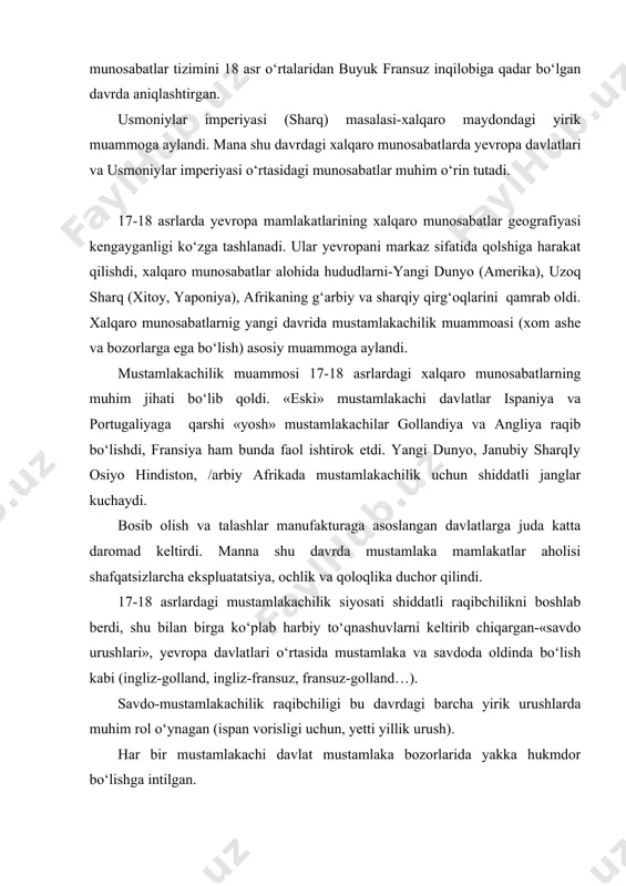 ka bozorlarida yakka hukmdor bo‘lishga intilgan. yangi paydo bo‘lgan mustamlakachi imperiyalar alohida mamlakatlardagi bir qator omillarga ta'sir ko‘rsatgan: mamlakatning ijtimoiy-iqtisodiy qiyofasiga, egallangan yerlardagi aholi zichligi va rivojlanish darajasiga, jahon bozori mablag‘ini vujudga keltirish. 18 asr oxirida asosiy yevropa mamlakatlari siyosiy kuchlarining joylashuvida muhim o‘zgarishlar bo‘ldi. angliyaning 1775-1783 yillarda shimoliy afrikada urush bilan band bo‘lishi uning yevropa qit'asida vaqtinchalik kuchsizlanishiga olib keldi. amerika inqilobi «shimoliy tuzumni» jiddiy sinovdan o‘tkazdi va xviii asrda 80-yillarning boshida uning qo‘llashiga olib keldi. rossiyaning xalqaro maydondagi ajoyib yutuqlari angliyani darhol «sharqy masala» bilan shug‘ullanishga majbur etdi. rossiyaning rus-turk va rus-shved urushidai yutuqlari yevropadagi xalqaro vaziyatni o‘zgartirdi. markaziy yevropada fransiyaning avstriya-prussiya bilan eski ziddiyatlarining keskinlashuvi va anglii bilan mustamlakachilik bahsi baltik hududi uchun kurash va «sharqiy» masalani ikkinchi darajaga tushirdi. fransiya bilan kurash yevropa davlatlarining yangi guruhini chaqirdi, antifransuz ittifoqini vujudga keltirdi. 1792 yildan xalqaro munosabatlarning yangi davri boshlandi-inqiloblar, napoleon urushlari davri; yevropa va dunyo siyosiy haritasi …