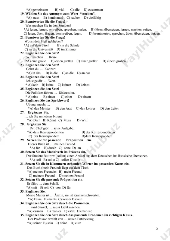 e die frage! wann wurde usbekistan in die organisation der vereinten nationen aufgenommen? *a) am 2. märz 1992 b) am 3. september 1994 c) am 4 märz 1994 d) am 2. märz 1993 18. wählen sie das antonym zum wort “persöhnlich”. *a) gemeinsam b) viel c) alle d) zusammen 19. wählen sie das antonym zum wort “trocken”. *a) nass b) kontinental c) sauber d) vielfältig 20. beantworten sie die frage! was machen sie in den stunden? *a) lesen, lernen, schreiben, sprechen, malen. b) lösen, übersetzen, lernen, machen, reiten. c) lesen, üben, fragen, beschreiben, fegen. d) beantworten, sprechen, üben, übersetzen, putzen. 21. beantworten sie die frage! wo ist dein heft geblieben? *a) auf dem tisch b) in die schule c) an die universität d) im zimmer 22. ergänzen sie den satz! wir machen ... reise. *а) eine große b) einen großen c) einer großer d) einem großen 23. ergänzen sie den …