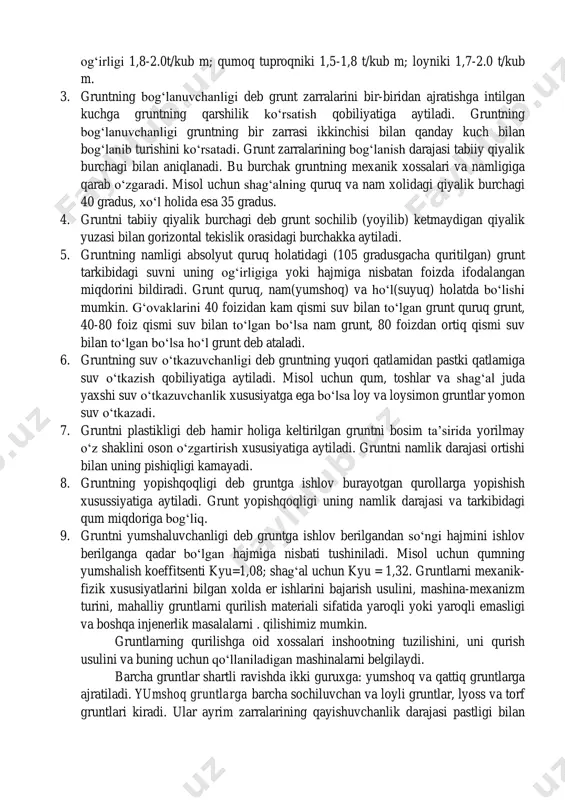 isol uchun shag‘alning solishtirma og‘irligi 2.65-2.8 t/kub m. 2. gruntning hajm og‘irligi deb tabiiy holatda olingan 1,0 kub metr gruntning kilogrammlarda ifodalangan og‘irligiga aytiladi. misol uchun: shag‘alning hajmi og‘irligi 1,8-2.0t/kub m; qumoq tuproqniki 1,5-1,8 t/kub m; loyniki 1,7-2.0 t/kub m. 3. gruntning bog‘lanuvchanligi deb grunt zarralarini bir-biridan ajratishga intilgan kuchga gruntning qarshilik ko‘rsatish qobiliyatiga aytiladi. gruntning bog‘lanuvchanligi gruntning bir zarrasi ikkinchisi bilan qanday kuch bilan bog‘lanib turishini ko‘rsatadi. grunt zarralarining bog‘lanish darajasi tabiiy qiyalik burchagi bilan aniqlanadi. bu burchak gruntning mexanik xossalari va namligiga qarab o‘zgaradi. misol uchun shag‘alning quruq va nam xolidagi qiyalik burchagi 40 gradus, xo‘l holida esa 35 gradus. 4. gruntni tabiiy qiyalik burchagi deb grunt sochilib (yoyilib) ketmaydigan qiyalik yuzasi bilan gorizontal tekislik orasidagi burchakka aytiladi. 5. gruntning namligi absolyut quruq holatidagi (105 gradusgacha quritilgan) grunt tarkibidagi suvni uning og‘irligiga yoki hajmiga nisbatan foizda ifodalangan miqdorini bildiradi. grunt quruq, nam(yumshoq) va ho‘l(suyuq) holatda bo‘lishi mumkin. g‘ovaklarini …