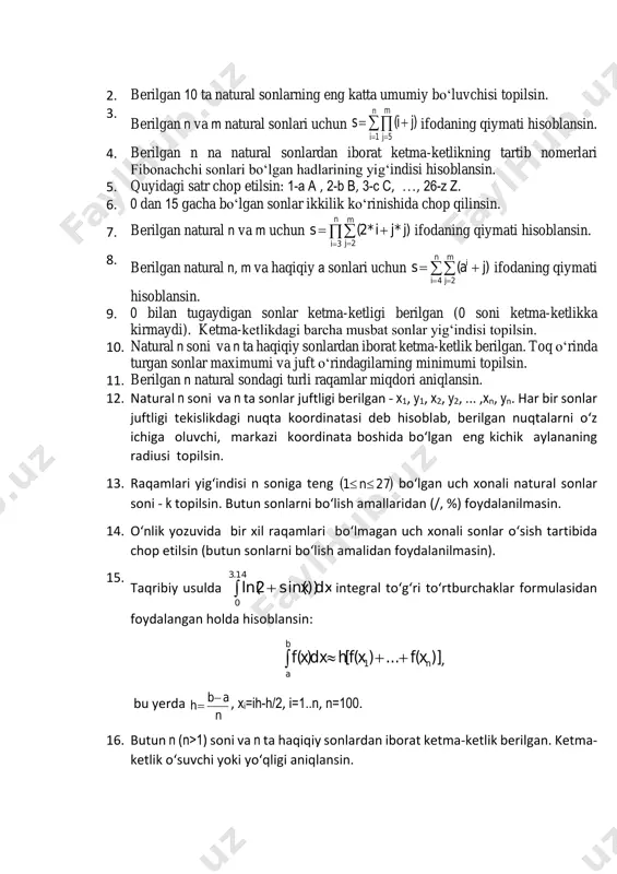 kattaliklar hisoblansin: d , 1n )mx( n x m 2 ii     . 22. berilgan   55,1ixi  sonlari uchun     55464543210 x...xx...xxxxxx  5 ifodaning qiymati hisoblansin. 23. 100 ta butun sonlardan iborat ketma-ketlik berilgan. shu ketma-ketlikdagi faqat nollardan iborat eng katta ketma-ketlik ostisining uzunligi topilsin. 24. berilgan,  ii ba shartni qanoatlantiruvchi  2nbababa nn2211 sonlarni bir chiziqda yotuvchi kesmalarning chap ( ia ) va o‘ng ( ib ) chegaralari deb qarab, barcha kesmalar kesishmasidan hosil bo‘lgan kesma uchlari - ( kk ba  ) topilsin, agar bunday kesma mavjud bo‘lmasa, bu haqda xabar berilsin. 25. berilgan natural sonning mukammalligi, ya'ni o‘zidan boshqa musbat bo‘luvchilarining yig‘indisi shu sonning o‘ziga tengligi aniqlansin. (misol uchun, 6- mukammal, chunki 6=1+2+3). 26. [2,n] (n>2) oraligidagi barcha tub sonlar chop etilsin. 27. berilgan natural sonning barcha tub bo‘luvchilari chop etilsin. 28. hadlar soni ikkitadan kam bo‘lmagan …