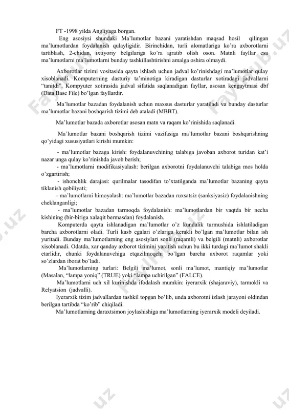 idan, turli alomatlariga ko’ra axborotlarni tartiblash, 2-chidan, ixtiyoriy belgilariga ko’ra ajratib olish oson. matnli fayllar esa ma’lumotlarni ma’lumotlarni bunday tashkillashtirishni amalga oshira olmaydi. axborotlar tizimi vositasida qayta ishlash uchun jadval ko’rinishdagi ma’lumotlar qulay xisoblanadi. komputerning dasturiy ta’minotiga kiradigan dasturlar xotiradagi jadvallarni “tanitdi”. kompyuter xotirasida jadval sifatida saqlanadigan fayllar, asosan kengaytmasi dbf (data base file) bo’lgan fayllardir. ma’lumotlar bazadan foydalanish uchun maxsus dasturlar yaratiladi va bunday dasturlar ma’lumotlar bazani boshqarish tizimi deb ataladi (mbbt). ma’lumotlar bazada axborotlar asosan matn va raqam ko’rinishida saqlanadi. ma’lumotlar bazani boshqarish tizimi vazifasiga ma’lumotlar bazani boshqarishning qo’yidagi xususiyatlari kirishi mumkin: - ma’lumotlar bazaga kirish: foydalanuvchining talabiga javoban axborot turidan kat’i nazar unga qulay ko’rinishda javob berish; - ma’lumotlarni modifikasiyalash: berilgan axborotni foydalanuvchi talabiga mos holda o’zgartirish; - ishonchlik darajasi: qurilmalar tasodifan to’xtatilganda ma’lumotlar bazaning qayta tiklanish qobiliyati; - ma’lumotlarni himoyalash: ma’lumotlar bazadan ruxsatsiz (sanksiyasiz) foydalanishning cheklanganligi; - ma’lumotlar bazadan tarmoqda foydalanish: ma’lumotlardan bir vaqtda bir necha …