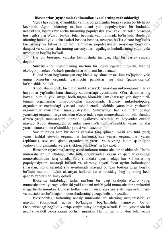 yarusi, o’tsimon o’simliklar yarusi, butalar yarusi, daraxtsimon o’simliklar yarusi va hokazolar. suv muhitida ham bir necha yaruslar farq qilinadi, ya’ni suv tubi (yeri) yarusi tashkil etuvchi organizmlar (infauna), suv yuzasi organizmlari yarusi (epifauna), suv osti qismi organizmlar yarusi va suvning butun qalinligida yashovchi organizmlar yarusi (nekton, plankton) va hokazolar. biosenoz (uyushma)larning asosi turlararo munosabatlar hisoblanadi. ushbu munosabatlar tur ichidagi, hatto bitta organizmdagi organ va qismlar orasidagi munosabatlardan farq qiladi. farq shundaki uyushmadagi har xil turlarning populyatsiyalari mustaqil bo’ladi va ularning hayoti faqat ayrim hollardagina (masalan, monofaglarda) shu uyushmada mavjud bo’lgan boshqa turga bog’liq bo’lishi mumkin. lekin aksariyat hollarda turlar orasidagi bog’liqlikning hech qanday zarurati bo’lmay qoladi. biosenoz tarkibidagi turlar ma’lum bir vaqt oraliqda o’zaro yangi munosabatlarni yuzaga keltirishi yoki aloqani uzishi yoki munosabatlar xarakterini o’zgartirishi mumkin. bunday hollar uyushmani o’ziga xos sistemaga aylantirishi va mustahkam bo’lmagan munosabatlarning yuzaga kelishi kuzatiladi. biosenozdagi turlarning asosiy munosabatlari ularning oziqlanishida va maydon (boshpana) uchun …