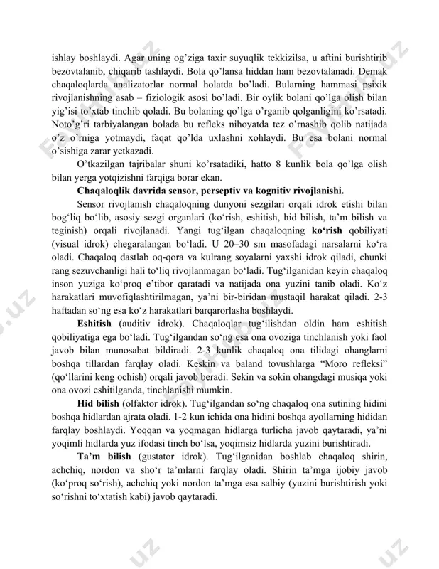 ochiladi va bola yaxshi eshitadigan bo’ladi, ko’rish analizatorlari ham murakkab yo’l bilan rivojlanadi. yangi tug’ilgan bolada ko’rish analizatori mavjud bo’lib, u yorug’likni, qorong’ulikni sezadi. lekin uning ko’rish sezgisi mukammal bo’lmaydi. chaqaloq bolalar asab tizimining hamma qismlari baravar rivojlanmaydi, ularda eng oldin asab tizimining quyi qismlari, ya’ni orqa miya, uzunchoq miya takomillashadi. chunki asab tizimining bu qismlari tug’ma yo’l bilan o’tadigan shartsiz reflekslarning markazi hisoblanadi. keyinchalik asab tizimining yuksak qismlari ya’ni oliy asab faoliyati bilan bog’liq bo’lgan katta miya yarim sharlari va po’stloq qismi takomillashadi. chaqaloq bolalar bosh miya yarim sharlari po’stining burmalari sayoz bo’ladi. yangi tug’ilgan chaqaloq bolaning asab miya katta yarim sharlari po’stidan asab hujayralari 14-15 milliard bo’ladi, bu nerv hujayralarini birlashtiruvchi asab tolalarining usti mielin deb nom olgan maxsus parda bilan qoplanib boradi. chaqaloqlarni yo’rgaklash oldidan bir oz harakatga solish, ya’ni qo’l –oyoqlarini harakatga keltirish lozim. bu jarayonning tezlashuvi bosh miya po’stining jadal rivojlanishiga yordam beradi. bola 1 …