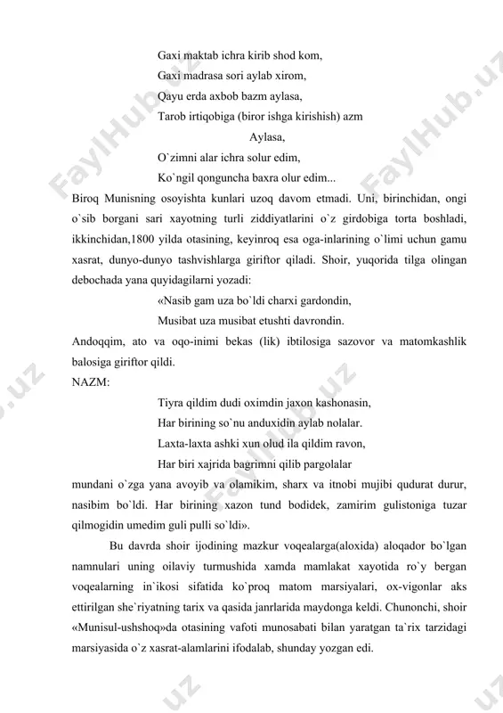 , ongi o`sib borgani sari xayotning turli ziddiyatlarini o`z girdobiga torta boshladi, ikkinchidan,1800 yilda otasining, keyinroq esa oga-inlarining o`limi uchun gamu xasrat, dunyo-dunyo tashvishlarga giriftor qiladi. shoir, yuqorida tilga olingan debochada yana quyidagilarni yozadi: «nasib gam uza bo`ldi charxi gardondin, musibat uza musibat etushti davrondin. andoqqim, ato va oqo-inimi bekas (lik) ibtilosiga sazovor va matomkashlik balosiga giriftor qildi. nazm: tiyra qildim dudi oximdin jaxon kashonasin, har birining so`nu anduxidin aylab nolalar. laxta-laxta ashki xun olud ila qildim ravon, har biri xajrida bagrimni qilib pargolalar mundani o`zga yana avoyib va olamikim, sharx va itnobi mujibi qudurat durur, nasibim bo`ldi. har birining xazon tund bodidek, zamirim gulistoniga tuzar qilmogidin umedim guli pulli so`ldi». bu davrda shoir ijodining mazkur voqealarga(aloxida) aloqador bo`lgan namnulari uning oilaviy turmushida xamda mamlakat xayotida ro`y bergan voqealarning in`ikosi sifatida ko`proq matom marsiyalari, ox-vigonlar aks ettirilgan she`riyatning tarix va qasida janrlarida maydonga keldi. chunonchi, shoir «munisul-ushshoq»da otasining vafoti munosabati …