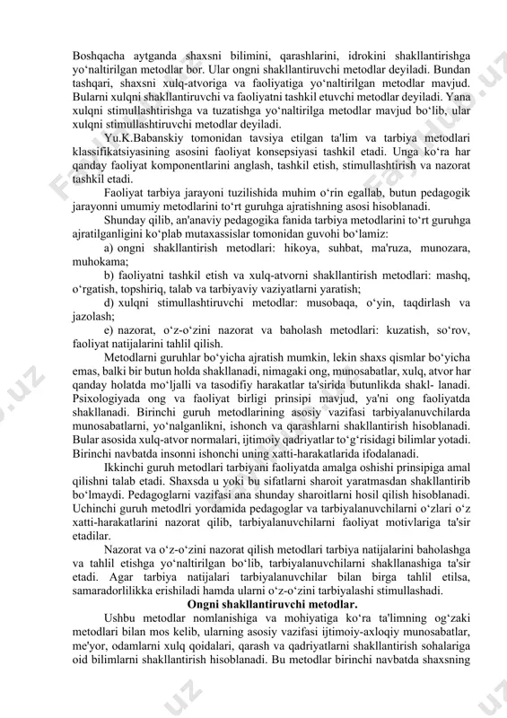 tida ifodalanib, aniq vaziyatlarda qo‘llaniladi. masalan, rag‘batlantirish metodida maqtov, tashakkur- noma, taqdirlash usullaridan foydalaniladi. metodlarni bilish ularni biror asos, belgi bo‘yicha guruhlarga ajratishga olib keladi. pedagogikada biron bir asos bo‘yicha metodlarni qat'iy klassifikatsiyasi ishlab chiqilmagan. mutaxassislar metodlarni ko‘p qo‘llanishiga qarab ishontirish, mashq, namuna, taqdirlash, jazolash metodlarini o‘rganganlar. albatta pedagogik amaliyotda ushbu metodlarni ko‘p uchratamiz. pedagog o‘quvchilar bilan birgalikda axloqiy normalarni muhokama qilib, tushuntirib, ularni faoliyatga j alb etib, ularga namuna bo‘lib tarbiyalaydi. va nihoyat u o‘quvchilarni xatti- harakatlarini muhokama qilib, ularni stimullashtiradi hamda xulq-atvorini tuzatib, rivojlantiradi. ilmiy tavsiflash obyektlarni bir-biridan farqlash uchun qat'iy asos va belgiga ko‘ra ajratishni talab etadi. shuning uchun metodlar klassifikatsiyasi ularni bilishni, ikkinchidan ularni ongli, samarali qo‘llashni ifodalaydi. tahlillar shuni ko‘satadiki, klassifikatsiyalar asosini shaxsning u yoki bu sohasiga (ongiga, xulqiga, hissiyotiga) ta'sir etish yo‘naltirilishi bilan xarakterlanadi. boshqacha aytganda shaxsni bilimini, qarashlarini, idrokini shakllantirishga yo‘naltirilgan metodlar bor. ular ongni shakllantiruvchi metodlar deyiladi. bundan tashqari, shaxsni xulq-atvoriga va …