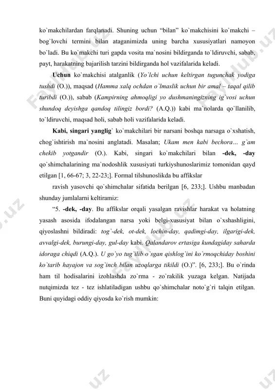 shni bildiradi: tog`-dek, ot-dek, lochin-day, qadimgi-day, ilgarigi-dek, avvalgi-dek, burungi-day, gul-day kabi. qalandarov ertasiga kundagiday saharda idoraga chiqdi (a.q.). u go`yo tug`ilib o`sgan qishlog`ini ko`rmoqchiday boshini ko`tarib hayajon va sog`inch bilan uzoqlarga tikildi (o.)”. [6, 233;]. bu o`rinda ham til hodisalarini izohlashda zo`rma - zo`rakilik yuzaga kelgan. natijada nutqimizda tez - tez ishlatiladigan ushbu qo`shimchalar noto`g`ri talqin etilgan. buni quyidagi oddiy qiyosda ko`rish mumkin: -dek, -day (qo`shimchasimon ko`makchi) kabi (singari, yanglig`) (sof ko`makchi) 1.oydek go`zal qiz. 2.tog`dek yuksak. 3.lochinday dadil. 4.ilgarigidek qadrdon bo`lib ketishgan. 5.gulday ochilib menga bir bor qaramaysiz. oy kabi go`zal qiz. tog` kabi yuksak. lochin singari dadil. ilgarigi kabi qadrdon bo`lib ketishgan. gul yanglig` ochilib bizga bir bor oddiygina mantiqning o`zi -dek, -day qo`shimchasi kabi (singari, yanglig`, misol, misoli) sof ko`makchisiga sinonim ekanligini, -dek, -day qo`shimchalarida so`z yasash xususiyati yo`qligini ko`rsatib turibdi. 7 – sinflar uchun mo`ljallangan “ona tili” (mualliflari: ne`matov h. va b. t., “o`qituvchi” 2000) darsligida …