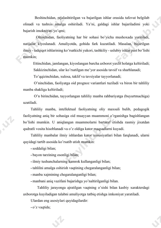 aniq vazifani bajarishga yo’naltirilganligi bilan. tahliliy jarayonga ajratilgan vaqtning o’sishi bilan kasbiy xarakterdagi axborotga kuyiladigan talabni amaliyotga tatbiq etishga imkoniyat yaratiladi. ulardan eng asosiylari quyidagilardir: · o’z vaqtida; · keng kamrovli; · ishonchli; · xususiy va b. bular, o’z navbatida, masalan pedagogik faoliyatdagi u yoki bu muammoni xal kilishda resurslar, xukukiy asos, iktisodiy va ijtimoiy okibatlarni inobatga olgan xolda raxabariyat tomonidan qaror chikarishga yordam beradi. tahliliy manbaning to’liqligi va ishonchliligi turli metrik uslublar yordamida olingan axborot hisobidan shakllantirilgan baza hisoblanadi. tahliliy manbani tayyorlash jarayonini bir necha bosqichga ajratish mumkin: · tadqiqot vazifasini buyurtmachi/iste’molchidan belgilab olish (vazifa olish); · muammo bilan tanishish (muammoning tarixi, sababi, unga ta’sir kursatgan omillarni aniqlash); · manbani tayyorlash uchun bajariladigan vazifalarni belgilab kuyish; - manbada qo’llanadigan atama va tushunchalarning aniqlash (axborotni tasniflash va tizimlash); · metrik uslublarni belgilab olish va ularning vositasida ma’lumotlarni tuplash (axborot bazasi); · yig’ilgan axborot tahlili (faraz ilgari surish, sabab-oqibat alokadorligini aniqlash, …