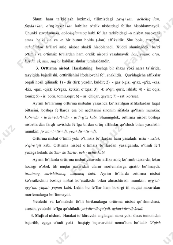 ni morfemalarga ajratib bo‘lmaydi: tuzatmoq, surishtirmoq, uzatmoq kabi. ayrim fe’llarda orttirma nisbat ko‘rsatkichini boshqa nisbat ko‘rsatkichi bilan almashtirish mumkin: uyg‘ot- uyg‘on, yupat- yupan kabi. lekin bu fe’llar ham hozirgi til nuqtai nazaridan morfemalarga bo‘linmaydi. yetakchi va ko‘makchi fe’lli birikmalarga orttirma nisbat qo‘shimchasi, asosan, yetakchi fe’lga qo‘shiladi: ye+dir+ib qo‘ydi, aylan+tir+ib keldi. 4. majhul nisbat. harakat to‘ldiruvchi anglatgan narsa yoki shaxs tomonidan bajarilib, egaga o‘tadi yoki haqiqiy bajaruvchisi noma’lum bo‘ladi: o‘qish boshlandi (bajaruvchisi noma’lum), yer haydaldi (harakat bajaruvchisi traktorchilar).bu nisbatan -in / -n va -l / in affikslari orqali hosil qilinadi: tara+l, ulu+n, keltir+il, ol+in kabi. fe’lning majhul va o‘zlik nisbatlariga xos ko‘rsatkichlar o‘zaro grammatik omonim bo‘lib, ba’zan ayni bir affiks ham o‘zlik, ham majhullik nisbatni yasashi mumkin. bunday holda, fe’lning qaysi nisbatdaligi gap mazmunidan anglashiladi: ot qoqildi- mix qoqildi. majhullik va o‘zlik nisbatlari bir xil affiks bilan yasalganda, ularni farqlashda orttirma nisbat affiksini qo‘shib ko‘rish muhim ahamiyatga ega bo‘ladi. chunki majhullik …