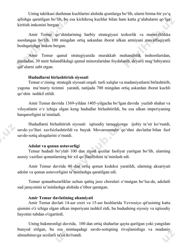 kardan iborat ulkan armiyani muvaffaqiyatli boshqarishga imkon bergan. amir temur qamal strategiyasida murakkab muhandislik inshootlaridan, jumladan, 30 metr balandlikdagi qamal minoralaridan foydalanib, deyarli magʻlubiyatsiz qalʼalarni zabt etgan. hududlarni birlashtirish siyosati temur oʻzining strategik siyosati orqali turli xalqlar va madaniyatlarni birlashtirib, yagona maʼmuriy tizimni yaratdi, natijada 700 mingdan ortiq askardan iborat kuchli qoʻshin tashkil etildi. amir temur davrida 1369-yildan 1405-yilgacha boʻlgan davrda yuzlab shahar va viloyatlarni oʻz ichiga olgan keng hududlar birlashtirildi, bu esa ulkan imperiyaning barqarorligini taʼminladi. hududlarni birlashtirish siyosati iqtisodiy taraqqiyotga ijobiy taʼsir koʻrsatdi, savdo yoʻllari xavfsizlashtirildi va buyuk movarounnahr qoʻshni davlatlar bilan faol savdo-sotiq aloqalarini oʻrnatdi. adolat va qonun ustuvorligi temur hududi bo‘ylab 100 dan ziyod qozilar faoliyat yuritgan bo‘lib, ularning asosiy vazifasi qonunlarning bir xil qo‘llanilishini ta’minlash edi. amir temur davrida 40 dan ortiq qonun kodeksi yaratildi, ularning aksariyati adolat va qonun ustuvorligini ta’minlashga qaratilgan edi. temur qonunbuzarliklar uchun qattiq jazo choralari o‘rnatgan bo‘lsa-da, adolatli sud jarayonini …