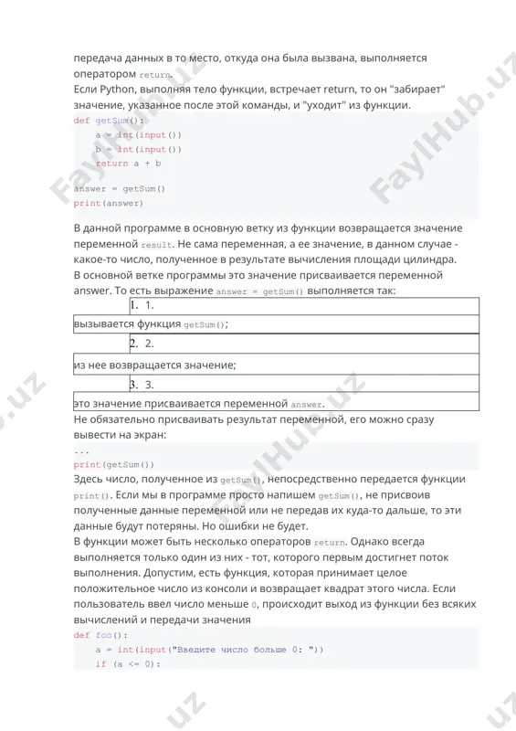 й команды, и "уходит" из функции. def getsum(): a = int(input()) b = int(input()) return a + b ​ answer = getsum() print(answer) ​ в данной программе в основную ветку из функции возвращается значение переменной result. не сама переменная, а ее значение, в данном случае - какое-то число, полученное в результате вычисления площади цилиндра. в основной ветке программы это значение присваивается переменной answer. то есть выражение answer = getsum() выполняется так: 1. 1. вызывается функция getsum(); 2. 2. из нее возвращается значение; 3. 3. это значение присваивается переменной answer. не обязательно присваивать результат переменной, его можно сразу вывести на экран: ... print(getsum()) здесь число, полученное из getsum(), непосредственно передается функции print(). если мы в программе просто напишем getsum(), не присвоив полученные данные переменной или не передав их куда-то дальше, то эти данные будут потеряны. но ошибки не будет. в функции может быть несколько операторов return. однако всегда выполняется только один …