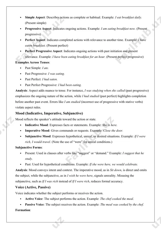 e. example: i have eaten breakfast. (present perfect) · perfect progressive aspect: indicates ongoing actions with past initiation and present relevance. example: i have been eating breakfast for an hour. (present perfect progressive) examples across tenses: · past simple: i ate. · past progressive: i was eating. · past perfect: i had eaten. · past perfect progressive: i had been eating. analysis: aspect adds nuance to tense. for instance, i was studying when she called (past progressive) emphasizes the ongoing nature of the action, while i had studied (past perfect) highlights completion before another past event. errors like i am studied (incorrect use of progressive with stative verbs) violate aspect rules. mood (indicative, imperative, subjunctive) mood reflects the speaker’s attitude toward the action or state. · indicative mood: expresses facts or statements. example: she is here. · imperative mood: gives commands or requests. example: close the door. · subjunctive mood: …
