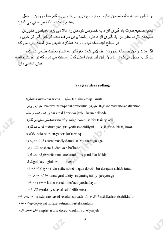 گلو کز خون را در سطح ثابت نگه میدارد و به عملکرد طبیعی مغز لطمه وارد می کند. اگر مدت زمان صبحانه نخوردن طولانی شود مغزقادر به انجام فعالیت طبیعی نیست و یاد گیری مختل می شود. با بالا رفتن قند خون استیل کولین ساخته می شود که در تقویت حافظه نقش اساسی دارد. yangi so’zlani yodlang: نظریهnazariye- nazaricha تغذیه tag’ziye- ovqatlanish حوارس پرتی havores parti-parishonxotirlik غذا خوردن g’azo xurdan-avqatlanmoq بر عمل هضم و جذب bar amal hazm va jazb – hazm qalishda تاثیر منفی می گذارد tasir manfiy migo’zorad -salbiy tasir qaladi قدرت یاد گیری qudrate yod giri-yodlash qobiliyati افراد afrod- kishi, inson بالا بردن bolo bo’rdan-yuqori ko’tarmoq اثارت منفی دارد asorat manfiy dorad- salbiy asoratga ega ناشتا بودن nosheto budan–och bo’lmoq ظرف مدت کوتاه zarfe muddate kutoh- qisqa middat ichida گلوکز gelukaz- glukoza خونxun درسطح ثابت نگه دارد dar sathe sobet negah dorad- bir darajada ushlab turadi عملکرد …
