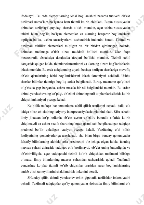 rning alohida soha predmetini o’z ichiga olgan holda, fanning maxsus sohasi doirasida tadqiqot olib borilmaydi, ob’ekt uning butunligida va ob’ektivliligida, agar tadqiqotchi tizimli ko’rib chiqishdan tuzilmani bilishga o’tmasa, ilmiy bilimlarning maxsus sohasidan tashqarisida qoladi. tuzilmali yondashuv ko’plab tizimli ko’rib chiqishlar orasidan zarur bog’lanishlarning tanlab olish tamoyilllarini shakllantirish imkonini beradi. shunday qilib, tizimli yondashuv erkin gipotetik tuzilishlar imkoniyatini ochadi. tuzilmali tadqiqotlar qat’iy qonuniyatlar doirasida ilmiy bilimlarni o’z ichiga oladi. klassik tabiatshunoslikda ilmiy tadqiqotning ushbu ikkita turli tiplariga gipoteza metodi va tamoyilllar metodik muvofiq kelgan. oxirgisi ishlab chiqilgan va aksiomatik metodda tizimli rivojlandi. tizimli yondashuvni tuzilmali yondashuv hisobiga ta’riflash shart emas, shuningdek tizimli ko’rib chiqishni e’tibordan qoldirmagan holda, tuzilmali tadqiqotlar ahamiyatini oshirmaslik kerak. tuzilma tizimdan tashqarida alohida bo’maganidek, tizim o’z asosida har doim tuzilmali bo’lib qoladi. tizimning tuzilmal tahlili tizimning muayyan tarkibini aniqlashdan, qismlarni yoki elementlarni mukammal tadqiqot qilishdan, muayyan bog’lanishlarda ularni bir biridan ajratmagan holda ochilishdan boshlanadi. ushbu munosabatlar ko’rib chiqilayotgan …