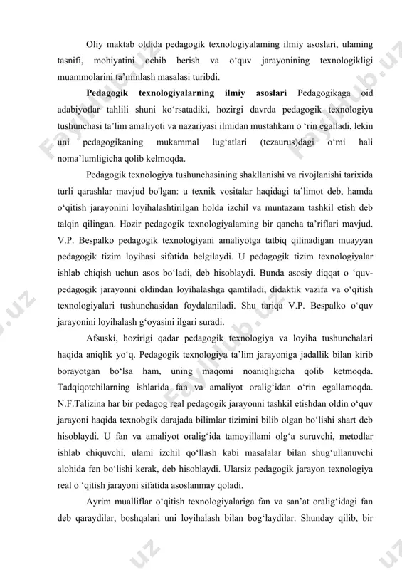 ini ochib berish va o‘quv jarayonining texnologikligi muammolarini ta’minlash masalasi turibdi. pedagogik texnologiyalarning ilmiy asoslari pedagogikaga oid adabiyotlar tahlili shuni ko‘rsatadiki, hozirgi davrda pedagogik texnologiya tushunchasi ta’lim amaliyoti va nazariyasi ilmidan mustahkam o ‘rin egalladi, lekin uni pedagogikaning mukammal lug‘atlari (tezaurus)dagi o‘mi hali noma’lumligicha qolib kelmoqda. pedagogik texnologiya tushunchasining shakllanishi va rivojlanishi tarixida turli qarashlar mavjud bo'lgan: u texnik vositalar haqidagi ta’limot deb, hamda o‘qitish jarayonini loyihalashtirilgan holda izchil va muntazam tashkil etish deb talqin qilingan. hozir pedagogik texnologiyalaming bir qancha ta’riflari mavjud. v.p. bespalko pedagogik texnologiyani amaliyotga tatbiq qilinadigan muayyan pedagogik tizim loyihasi sifatida belgilaydi. u pedagogik tizim texnologiyalar ishlab chiqish uchun asos bo‘ladi, deb hisoblaydi. bunda asosiy diqqat o ‘quv-pedagogik jarayonni oldindan loyihalashga qamtiladi, didaktik vazifa va o‘qitish texnologiyalari tushunchasidan foydalaniladi. shu tariqa v.p. bespalko o‘quv jarayonini loyihalash g‘oyasini ilgari suradi. afsuski, hozirigi qadar pedagogik texnologiya va loyiha tushunchalari haqida aniqlik yo‘q. pedagogik texnologiya ta’lim jarayoniga jadallik bilan …
