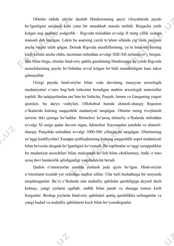 arni tozalab yer ochishga majbur edilar. ular turli hududlarga bir meyorda tarqalmaganlar. ba’zi o‘lkalarda ular mahalliy qabilalar qarshiligiga deyarli duch kelmay, yangi yerlarni egallab, zudlik bilan janub va sharqqa tomon kirib borganlar. boshqa joylarda hind-oriy qabilalari qattiq qarshilikka uchraganlar va yangi hudud va mahalliy qabilalarni kuch bilan bo‘ysundirganlar. hind-oriylarning hindistonda mahalliy aholi bilan assimilyatsiyalashuvi va sharqqa siljishi tezroq kechgan. hind-oriylarning shimoliy hindiston va keyinroq janubiy viloyatlar bo‘ylab keng yoyilishi veda qabilalarining ijtimoiy va siyosiy tizimlari taraqqiy etishi tufayli ro‘y bergan. bu hol veda matnlarida o‘z aksini topgan. hind-oriylarning mahalliy qabilalar bilan o‘zaro aloqalariga oid ma’lumotlar tilshunoslik fani orqali ham o‘z isbotini topadi. rigvedada dravit va munda tillaridan kelib chiqqan bir qancha so‘zlar uchraydi. so‘nggi veda matnlarida esa boshqa tillardan kirib kelgan so‘zlar soni ko‘paygan. masalan, sanskritda, mahalliy o‘simliklar va hayvonot dunyosiga oid bo‘lmagan so‘zlar ko‘p uchraydi. bundan tashqari tilga oid ma’lumotlar mahalliy qabilalarning diniy qarashlari hind-oriylarga ta’sir o‘zkazganidan dalolat beradi. …