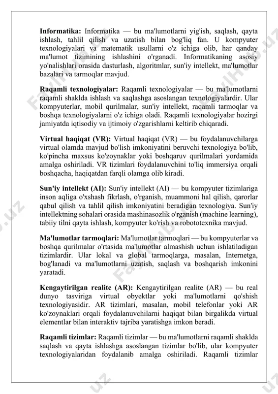 algoritmlar, sun'iy intellekt, ma'lumotlar bazalari va tarmoqlar mavjud. raqamli texnologiyalar: raqamli texnologiyalar — bu ma'lumotlarni raqamli shaklda ishlash va saqlashga asoslangan texnologiyalardir. ular kompyuterlar, mobil qurilmalar, sun'iy intellekt, raqamli tarmoqlar va boshqa texnologiyalarni o'z ichiga oladi. raqamli texnologiyalar hozirgi jamiyatda iqtisodiy va ijtimoiy o'zgarishlarni keltirib chiqaradi. virtual haqiqat (vr): virtual haqiqat (vr) — bu foydalanuvchilarga virtual olamda mavjud bo'lish imkoniyatini beruvchi texnologiya bo'lib, ko'pincha maxsus ko'zoynaklar yoki boshqaruv qurilmalari yordamida amalga oshiriladi. vr tizimlari foydalanuvchini to'liq immersiya orqali boshqacha, haqiqatdan farqli olamga olib kiradi. sun'iy intellekt (ai): sun'iy intellekt (ai) — bu kompyuter tizimlariga inson aqliga o'xshash fikrlash, o'rganish, muammoni hal qilish, qarorlar qabul qilish va tahlil qilish imkoniyatini beradigan texnologiya. sun'iy intellektning sohalari orasida mashinasozlik o'rganish (machine learning), tabiiy tilni qayta ishlash, kompyuter ko'rish va robototexnika mavjud. ma'lumotlar tarmoqlari: ma'lumotlar tarmoqlari — bu kompyuterlar va boshqa qurilmalar o'rtasida ma'lumotlar almashish uchun ishlatiladigan tizimlardir. ular lokal va global tarmoqlarga, masalan, …
