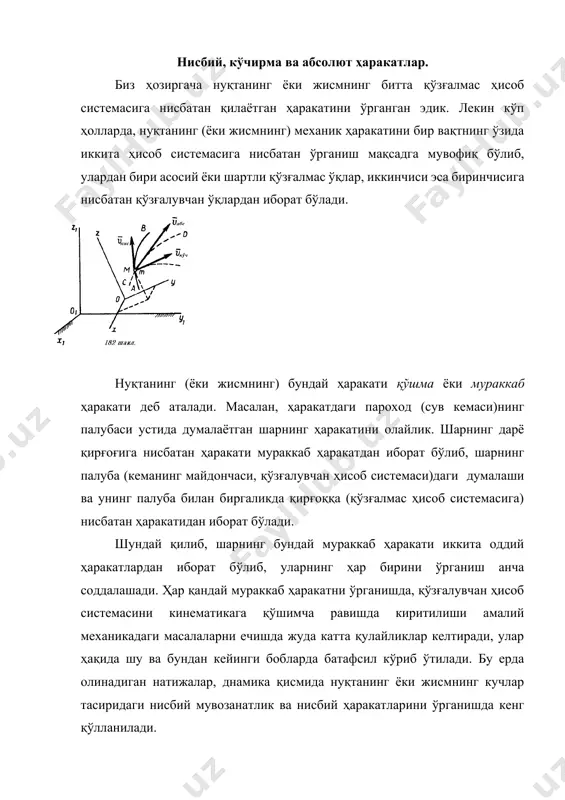 да нуқтанинг ёки жисмнинг кучлар тасиридаги нисбий мувозанатлик ва нисбий ҳаракатларини ўрганишда кенг қўлланилади. фазода жойлашган шартли қўзғалмас ёки асосий деб аталадиган оx1y1z1 (182 шакл) ҳисоб системасини танлаб олайлик. бошқа қўзғалувчан оxyz ҳисоб системаси, асосий (қўзғалмас) системага нисбатан эркин ҳаракатда бўлсин ва ўз навбатида ихтиёрий м нуқта шу қўзғалувчи ҳисоб системасига нисбатан ихтиёрий ҳаракатда бўлсин. албатта ҳар бир ҳисоб системаси, шаклда тасвирланмаган бирорта жисм билан узвий боғланган бўлади, яъни осмонда муаллақ ҳолда бўлмайди. куйидаги ифодаларни киритамиз: 1. м нуқтанинг қўзғалувчан ҳисоб системаси (оxyz -ўқлар)га нисбатан ҳаракатини нисбий ҳаракат деб атаймиз (бундай ҳаракатни фақат қўзғалувчи ўқлар билан биргаликда ҳаракатланаётган одам кузатиши мумкин). нуқтанинг нисбий ҳаракатдаги траекторияси ав-ни нисбий траектория деб аталади. нуқтанинг қўзғалувчан оxyz-ўқларга нисбатан ҳаракатидаги тезлиги нисбий тезлик деб аталади (- деб белгиланади), тезланиши эса нисбий тезланиш деб аталади (-деб белгиланади). юқоридаги ифодага асосан ва -ларни ҳисоблашда, оxyz - ўқларнинг ҳаракати ҳисобга олинмайди (яъни уларни қўзғалмас деб фараз қилинади). 2. …