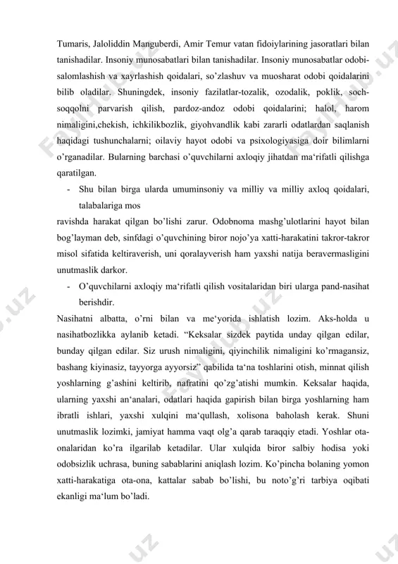 rini aniqlash lozim. ko’pincha bolaning yomon xatti-harakatiga ota-ona, kattalar sabab bo’lishi, bu noto’g’ri tarbiya oqibati ekanligi ma‘lum bo’ladi. · muallim biror axloqiy qusurni o’quvchilar bilan tahlil etayotganida, iloji boricha, sinfda turgan o’quvchini misolga keltirmasligi yoki “o’quvchilardan qaysi biri bunga o’xshaydi” deb, darsni bo’shroq o’zlashtiradigan yoki sho’xroq bolaga ishora qilmasligi lozim. bunday “axloqiy ma‘rifat” bolani haqoratlashga aylanishi, yomon oqibatlarga olib kelishi ham mumkin. · bolalarni axloqiy ma‘rifatli qilish uchun muallim o’quvchilarning hissiyotiga ta‘sir o’tkazadigan vositalardan foydalanishi kerak. bunda badiiy adabiyot, ayniqsa, she‘riyat juda qo’l keladi. masalan, hadislarning mazmunini ifodalagan she‘rlar-alisher navoiyning “qirq hadis”i, abdulla oripovning “haj daftari”, anvar hojiahmadning “jannat kaliti” (muhammad alayhissalomning 33 masaladagi 333hadislariga 333 she‘riy iqtibos. toshkent, “cho’lpon”, 1994, 96-bet) va boshqalardan foydalanish axloqiy saboq mashg’ulotlarini jonlantiradi, tarbiyaviy ta‘sirini oshiradi. · o’quvchilarni axloqiy ma‘rifatli qilishda “odobnoma” darslari muhim rol o’ynaydi. o’zbekiston maktablarida t. qurbonovning “odobnoma” (toshkent, “o’qituvchi”, 1991, 1995) darsligi bo’yicha o’tkazilayotgan mashg’ulotlar bunga yaqqol misol bo’la oladi. …