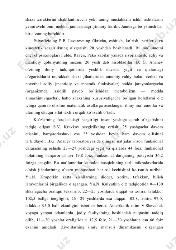 kalagacha oraliqni tekshirib, 22—25 yoshlarda diqqat va xotira, tafakkur 102,5 ballga tengligini, 26—29 yoshlarda esa diqqat 102,8, xotira 97,0, tafakkur 95,0 ball ekanligini isbotlab berdi. amerikalik olim v.shevchuk voyaga yetgan odamlarda ijodiy faoliyatning boshlanish nuqtasini tadqiq qilib, 11—20 yoshlar oralig`ida u 12,5 foiz, 21—30 yoshlarda esa 66 foiz ekanini aniqladi. ziyolilarning ilmiy mahsuli dinamikasini o`rgangan z.f.yesareva uning boshlanishi matematiklarda 18—23, fiziklarda 24—27, biologlarda 25—31, psixologlarda 27—30, tarixchilarda 27—32, filologlarda 28—33 yoshlarni tashkil qilishini ko`rsatib o`tadi. yoshlarning ijtimoiy hayotda qatnashuvini o`rgangan v. shevchuk ijtimoiy faoliyatga kirishishning eng yuqori cho`qqisi 25 yosh ekanini aniqlab, bu hol odamlarning 45,4 foizida bo`lishini ma`lum qiladi. uning fikricha, qolgan yosh davrlarida insonning jamoatchilik faoliyati nisbatan juda kichik birlikni tashkil qiladi, hatto, u 45 yoshda 3 foizga teng bo`ladi. kishilarda ko`rish maydoni chegarasi (idrok) xususiyatini o`rgangan ji.h. kuleshova va m.d. aleksandrova 18—35 yoshlardagi xaydovchilarda uning uch xil: normadan ortiq 11 foiz, normada 47 foiz, qolganlarida etalon bo`yicha …
