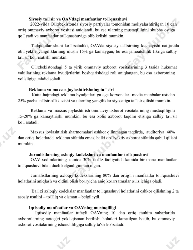 asi aniqlandi, bu esa ularning mustaqilligini shubha ostiga qoʻyadi va manfaatlar toʻqnashuviga olib kelishi mumkin. tadqiqotlar shuni koʻrsatadiki, oavda siyosiy taʼsirning kuchayishi natijasida obʼyektiv yangiliklarning ulushi 15% ga kamaygan, bu esa jamoatchilik fikriga salbiy taʼsir koʻrsatishi mumkin. oʻzbekistondagi 5 ta yirik ommaviy axborot vositalarining 3 tasida hukumat vakillarining reklama byudjetlarini boshqarishdagi roli aniqlangan, bu esa axborotning xolisligiga tahdid soladi. reklama va maxsus joylashtirishning taʼsiri katta hajmdagi reklama byudjetlari ga ega korxonalar media manbalar ustidan 25% gacha taʼsir oʻtkazishi va ularning yangiliklar siyosatiga taʼsir qilishi mumkin. reklama va maxsus joylashtirish ommaviy axborot vositalarining mustaqilligini 15-20% ga kamaytirishi mumkin, bu esa xolis axborot taqdim etishga salbiy taʼsir koʻrsatadi. maxsus joylashtirish shartnomalari oshkor qilinmagan taqdirda, auditoriya 40% dan ortiq holatlarda reklama sifatida emas, balki obʼyektiv axborot sifatida qabul qilishi mumkin. jurnalistlarning axloqiy kodekslari va manfaatlar toʻqnashuvi oav xodimlarining kamida 30% i oʻz faoliyatida kamida bir marta manfaatlar toʻqnashuvi bilan duch kelganligini tan olgan. …