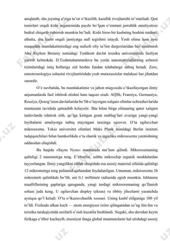 ida bo’lib o’tayotgan xalqaro olimlar uchrashuvlarida muntazam ravishda qatnashib kelayotir. shu bilan birga olimaning qator xalqaro tanlovlarda ishtirok etib, qo’lga kiritgan grant mablag’lari evaziga yangi-yangi loyihalarni amaliyotga tatbiq etayotgani taxsinga sazovor. o’ta egiluvchan mikrosxema. tokio universitet olimlari maks plank nomidagi berlin instituti tadqiqotchilari bilan hamkorlikda o’ta elastik va ingichka mikrosxema yaratishning uddasidan chiqishdi. bu haqida «sayns nyus» manbasida ma’lum qilindi. mikrosxemaning qalinligi 2 nanometrga teng. e’tiborlisi, ushbu mikrochip organik moddalardan tayyorlangan. ilmiy yangilikni ishlab chiqishda esa asosiy material sifatida qalinligi 12 mikrometrga teng poliamid qatlamdan foydalanilgan. umuman, mikrosxema 26 mikrometr qalinlikda bo’lib, uni 0,1 millimetr radiusida egish mumkin. ishlanma mualliflarining gaplariga qaraganda, yangi turdagi mikrosxemaning qo’llanish sohasi juda keng. u egiluvchan displey (ekran) va tibbiy jihozlarni yaratishda ayniqsa qo’l keladi. o’ta o’tkazuvchanlik xossasi. uning kashf etilganiga 100 yil to’ldi. fizikada ulkan kuch — atom energiyasi ixtiro qilinganidan so’ng ilm-fan va texnika tarakqiyotida sezilarli o’sish kuzatila boshlandi. negaki, shu davrdan keyin …