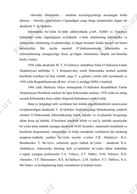 uyida mustaіil o’zbekistonimizda kibernetika va informatikaning taraqqiyotiga hissa qo’shgan olimlarimiz haqida ma’lumotlar berib o’tamiz. 1956 yilda akademik m. t. o’rozboyev tashabbusi bilan o’zbekiston fanlar akademiyasi tarkibida, v. i. romanovskiy nomli matematika instituti qoshida hisoblash texnikasi bo’limi ochildi, unga v. q qobulov raxbar etib tayinlanadi va 1958 yilda respublikamizda ilk bor «ural-1» turidagi ehm o’rnatiladi. 1966 yilda markaziy osiyo mintaqasida o’zbekiston respublikasi fanlar akademiyasi hisoblash markazi bo’lgan kibernetika instituti, 1978 yilda esa uning asosida kibernetika ilmiy-ishlar chiqarish birlashmasi tashkil etildi. halq xo’jaligidagi turli vazifalarni hal etishda algoritmlashtirish nazariyasini rivojlantirishgan akademik v. q qobulov boshchiligidagi birlashmaning yetakchi olimlari o’zbekistonda kibernetikaning tarkib topishi va rivojlanishi bosqichiga ulkan hissa qo’shishdi. o’brazlarni tekshirib bilish va sun’iy intelekt nazariyalar bo’yicha katta maktab yaratgan akademik m.m. komilov, matematik modellash va hisoblash eksperimenti, matematika va fizika murakkab vazifalarini hal etishning miqdoriy-tashkiliy usullari bo’yicha muxbir a’zolari f.b. abutaliyev, b.a. bondarenko, t. bo’riyev, axborotni qayta ishlash bo’yicha – akademik d.a. …