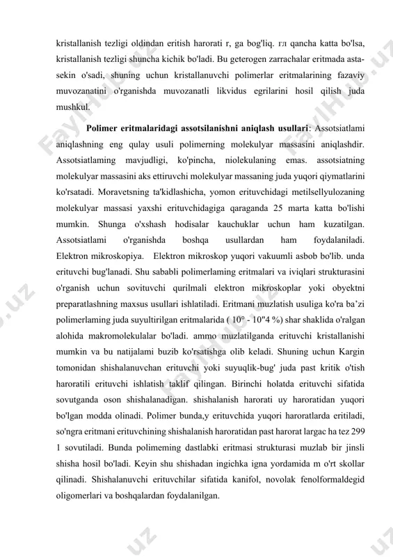 stall suspenziyasini 90°cgacha qizdirganda eritma loyqaligi yo'qoladi, ammo 105°c gacha bo`lgan haroratda ham polimer to`liq erimaydi. taxminlarga ko'ra, eritmada qayta sovutishlarda kristallanish markazlari bo'lgan yashovchan erimagan zarrachalar qoladi. shuning uchun polietilen eritmalarining 90°c da izotermik kristallanish tezligi oldindan eritish harorati r, ga bog'liq. гл qancha katta bo'lsa, kristallanish tezligi shuncha kichik bo'ladi. bu geterogen zarrachalar eritmada asta-sekin o'sadi, shuning uchun kristallanuvchi polimerlar eritmalarining fazaviy muvozanatini o'rganishda muvozanatli likvidus egrilarini hosil qilish juda mushkul. polimer eritmalaridagi assotsilanishni aniqlash usullari: assotsiatlami aniqlashning eng qulay usuli polimerning molekulyar massasini aniqlashdir. assotsiatlaming mavjudligi, ko'pincha, niolekulaning emas. assotsiatning molekulyar massasini aks ettiruvchi molekulyar massaning juda yuqori qiymatlarini ko'rsatadi. moravetsning ta'kidlashicha, yomon erituvchidagi metilsellyulozaning molekulyar massasi yaxshi erituvchidagiga qaraganda 25 marta katta bo'lishi mumkin. shunga o'xshash hodisalar kauchuklar uchun ham kuzatilgan. assotsiatlami o'rganishda boshqa usullardan ham foydalaniladi. elektron mikroskopiya. elektron mikroskop yuqori vakuumli asbob bo'lib. unda erituvchi bug'lanadi. shu sababli polimerlaming eritmalari va iviqlari strukturasini o'rganish …