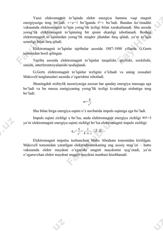 ya’ni to’lqin uzunligi bilan farq qiladi. elektromagnit to’lqinlar tajribalar asosida 1887-1888 yillarda g.gerts tomonidan hosil qilingan. tajriba asosida elektromagnit to’lqinlar tarqalishi, qaytishi, sochilishi, sinishi, interferentsiyalanishi tasdiqlandi. g.gerts elektromagnit to’lqinlar tezligini o’lchadi va uning xossalari maksvell tenglamalari asosida o’zgarishini isbotladi. shuningdek nisbiylik nazariyasiga asosan har qanday energiya massaga ega bo’ladi va bu massa enetgiyaning yorug’lik tezligi kvadratiga nisbatiga teng bo’ladi: shu bilan birga energiya oqimi o’z navbatida impuls oqimiga ega bo’ladi. impuls oqimi zichligi bo’lsa, unda elektromagnit energiya zichligi ya’ni elektromagnit energiya oqimi zichligi bo’lsa elektromagnit impuls zichligi: elektromagnit impulse tushunchasi maks abraham tomonidan kiritilgan. maksvell tomonidan yaratilgan elektrodinamikaning eng asosiy mag’izi – hatto vakuumda elektr maydoni o’zgarishi magnit maydonini uyg’otadi, ya’ni o’zgaruvchan elektr maydoni magnit maydoni manbasi hisoblanadi.