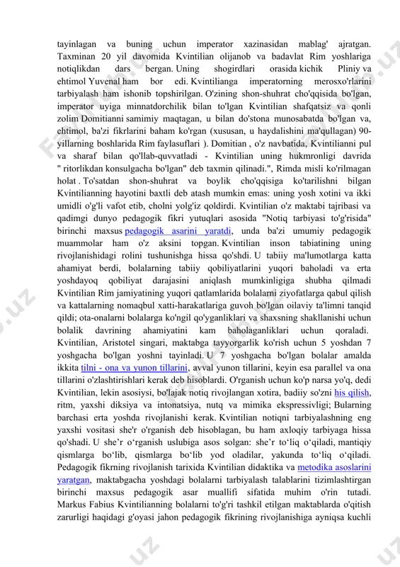 dan ko‘ra ko‘proq notiq sifatida, shuningdek, qadimgi yunoniston va qadimgi rimning barcha notiqlik san’atlari bilan qiziqadi. kvintiliyaning kelib chiqishiga kelsak, manbalar turlicha. ba'zilar uni ispaniyadagi eng olijanob oilalardan birida tug'ilgan deb da'vo qilsalar, boshqalari kvintilian kambag'al va kamtar oiladan ekanligini ta'kidlaydilar. bir narsa aniq - uning otasi ham, bobosi ham ritorik bo'lgan.rimda u o'zini sud notiqlik martabasiga tayyorlab, ta'lim olgan . imperatorlar vespasian , titus va domitian davrida u bir necha bor sudda advokat sifatida qatnashgan, ammo u amaliy emas, balki nazariy va o'qituvchilik faoliyati bilan mashhur bo'lgan. u davlat maktabiga asos solgan birinchi professional o'qituvchi hisoblanadi: 70-yillarda vespasian unga pensiya tayinlagan va buning uchun imperator xazinasidan mablag' ajratgan. taxminan 20 yil davomida kvintilian olijanob va badavlat rim yoshlariga notiqlikdan dars bergan. uning shogirdlari orasida kichik pliniy va ehtimol yuvenal ham bor edi. kvintilianga imperatorning merosxo'rlarini tarbiyalash ham ishonib topshirilgan. o'zining shon-shuhrat cho'qqisida bo'lgan, imperator uyiga minnatdorchilik bilan to'lgan kvintilian …