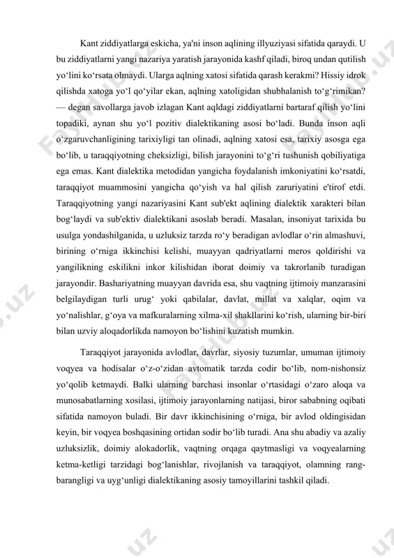 sh kerakmi? hissiy idrok qilishda xatoga yo‘l qo‘yilar ekan, aqlning xatoligidan shubhalanish to‘g‘rimikan? — degan savollarga javob izlagan kant aqldagi ziddiyatlarni bartaraf qilish yo‘lini topadiki, aynan shu yo‘l pozitiv dialektikaning asosi bo‘ladi. bunda inson aqli o‘zgaruvchanligining tarixiyligi tan olinadi, aqlning xatosi esa, tarixiy asosga ega bo‘lib, u taraqqiyotning cheksizligi, bilish jarayonini to‘g‘ri tushunish qobiliyatiga ega emas. kant dialektika metodidan yangicha foydalanish imkoniyatini ko‘rsatdi, taraqqiyot muammosini yangicha qo‘yish va hal qilish zaruriyatini e'tirof etdi. taraqqiyotning yangi nazariyasini kant sub'ekt aqlining dialektik xarakteri bilan bog‘laydi va sub'ektiv dialektikani asoslab beradi. masalan, insoniyat tarixida bu usulga yondashilganida, u uzluksiz tarzda ro‘y beradigan avlodlar o‘rin almashuvi, birining o‘rniga ikkinchisi kelishi, muayyan qadriyatlarni meros qoldirishi va yangilikning eskilikni inkor kilishidan iborat doimiy va takrorlanib turadigan jarayondir. bashariyatning muayyan davrida esa, shu vaqtning ijtimoiy manzarasini belgilaydigan turli urug‘ yoki qabilalar, davlat, millat va xalqlar, oqim va yo‘nalishlar, g‘oya va mafkuralarning xilma-xil shakllarini ko‘rish, ularning bir-biri bilan …