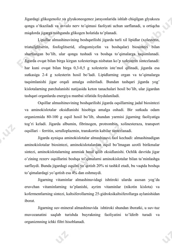 ylanishidan iborat. jigarning suv-mineral almashinuvida ishtiroki shundan iboratki, u suv-tuz muvozanatini saqlab turishda buyrakning faoliyatini to’ldirib turadi va organizmning ichki filtri hisoblanadi. azotli asoslarning almashinuvida jigarning ishtirok etishi ularning oddiy moddalardan sintezlanishi va siydik kislotagacha oksidlanishida namoyon bo’ladi. azotli asoslar boshqa organlar tomonidan nukleozidlar, nukleotidlar va nuklein kislotalar sintezida foydalaniladi, siydik kislotasi esa modda almashinuvining oxirgi mahsuloti sifatida chiqarib yuboriladi. 2. jigarning mochevina va o’t hosil qilish funktsiyasi. jigar- ammiakdan mochevina hosil qilish siklining hamma fermentlari bo’lgan yagona organ. boshqa to’qimalarda hosil bo’lgan ammiak jigarda zararsiz mahsulot – mochevinaga aylanadi va qonga ajratiladi. oqsillar, oqsil bo’lmagan azotli birikmalar (aminokislotalar, purin, pirimidin, biogen aminlar)ning jadal katabolizmidan jigarda mochevina hosil bo’lishi oshadi, uning qonda va siydik tarkibida ajralish miqdori ortadi. jigar maxsus suyuq modda – o’t ishlab chiqaradi va bu suyuqlik ingichka ichakka quyiladi. faqatgina jigarda o’t kislotalar va ularning komyugatlari hosil bo’ladi hamda ular ichakda lipidlarning hazm bo’lishi va so’rilishida foydalaniladi. …