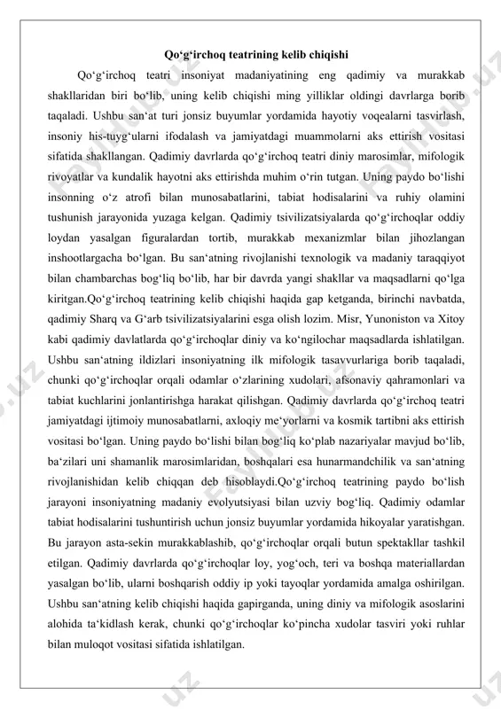 lar orqali odamlar o‘zlarining xudolari, afsonaviy qahramonlari va tabiat kuchlarini jonlantirishga harakat qilishgan. qadimiy davrlarda qo‘g‘irchoq teatri jamiyatdagi ijtimoiy munosabatlarni, axloqiy me‘yorlarni va kosmik tartibni aks ettirish vositasi bo‘lgan. uning paydo bo‘lishi bilan bog‘liq ko‘plab nazariyalar mavjud bo‘lib, ba‘zilari uni shamanlik marosimlaridan, boshqalari esa hunarmandchilik va san‘atning rivojlanishidan kelib chiqqan deb hisoblaydi.qo‘g‘irchoq teatrining paydo bo‘lish jarayoni insoniyatning madaniy evolyutsiyasi bilan uzviy bog‘liq. qadimiy odamlar tabiat hodisalarini tushuntirish uchun jonsiz buyumlar yordamida hikoyalar yaratishgan. bu jarayon asta-sekin murakkablashib, qo‘g‘irchoqlar orqali butun spektakllar tashkil etilgan. qadimiy davrlarda qo‘g‘irchoqlar loy, yog‘och, teri va boshqa materiallardan yasalgan bo‘lib, ularni boshqarish oddiy ip yoki tayoqlar yordamida amalga oshirilgan. ushbu san‘atning kelib chiqishi haqida gapirganda, uning diniy va mifologik asoslarini alohida ta‘kidlash kerak, chunki qo‘g‘irchoqlar ko‘pincha xudolar tasviri yoki ruhlar bilan muloqot vositasi sifatida ishlatilgan. qo‘g‘irchoq teatrining ilk shakllari va qadimiy davrdagi o‘rni qo‘g‘irchoq teatrining ilk shakllari qadimiy tsivilizatsiyalarda paydo bo‘lgan bo‘lib, ular oddiy figuralardan tortib, …